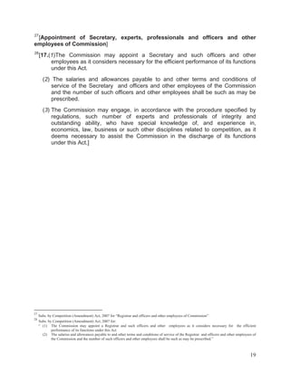 27

[Appointment of Secretary, experts, professionals and officers and other
employees of Commission]
28

[17.(1)The Commission may appoint a Secretary and such officers and other
employees as it considers necessary for the efficient performance of its functions
under this Act.
(2) The salaries and allowances payable to and other terms and conditions of
service of the Secretary and officers and other employees of the Commission
and the number of such officers and other employees shall be such as may be
prescribed.
(3) The Commission may engage, in accordance with the procedure specified by
regulations, such number of experts and professionals of integrity and
outstanding ability, who have special knowledge of, and experience in,
economics, law, business or such other disciplines related to competition, as it
deems necessary to assist the Commission in the discharge of its functions
under this Act.]

27
28

Subs. by Competition (Amendment) Act, 2007 for “Registrar and officers and other employees of Commission”
Subs. by Competition (Amendment) Act, 2007 for:
“ (1) The Commission may appoint a Registrar and such officers and other employees as it considers necessary for the efficient
performance of its functions under this Act
(2) The salaries and allowances payable to and other terms and conditions of service of the Registrar and officers and other employees of
the Commission and the number of such officers and other employees shall be such as may be prescribed.”

19

 