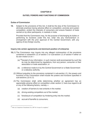 CHAPTER IV
DUTIES, POWERS AND FUNCTIONS OF COMMISSION

Duties of Commission
18.

Subject to the provisions of this Act, it shall be the duty of the Commission to
eliminate practices having adverse effect on competition, promote and sustain
competition, protect the interests of consumers and ensure freedom of trade
carried on by other participants, in markets in India:
Provided that the Commission may, for the purpose of discharging its duties or
performing its functions under this Act, enter into any memorandum or
arrangement with the prior approval of the Central Government, with any
agency of any foreign country.

Inquiry into certain agreements and dominant position of enterprise
19. (1) The Commission may inquire into any alleged contravention of the provisions
contained in subsection (1) of section 3 or sub-section (1) of section 4 either on
its own motion or on—
(a)

(b)

29

[receipt of any information, in such manner and] accompanied by such fee
as may be determined by regulations, from any person, consumer or their
association or trade association; or
a reference made to it by the Central Government or a State Government
or a statutory authority.

(2) Without prejudice to the provisions contained in sub-section (1), the powers and
functions of the Commission shall include the powers and functions specified in
sub-sections (3) to (7).
(3) The Commission shall, while determining whether an agreement has an
appreciable adverse effect on competition under section 3, have due regard to all
or any of the following factors, namely:—
(a)
(b)

driving existing competitors out of the market;

(c)

foreclosure of competition by hindering entry into the market;

(d)

29

creation of barriers to new entrants in the market;

accrual of benefits to consumers;

Subs. by Competition (Amendment) Act, 2007 for “receipt of a complaint,”

20

 