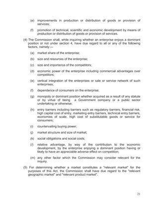 (e)

improvements in production or distribution of goods or provision of
services;

(f)

promotion of technical, scientific and economic development by means of
production or distribution of goods or provision of services.

(4) The Commission shall, while inquiring whether an enterprise enjoys a dominant
position or not under section 4, have due regard to all or any of the following
factors, namely:—
(a)

market share of the enterprise;

(b)

size and resources of the enterprise;

(c)

size and importance of the competitors;

(d)

economic power of the enterprise including commercial advantages over
competitors;

(e)

vertical integration of the enterprises or sale or service network of such
enterprises;

(f)

dependence of consumers on the enterprise;

(g)

monopoly or dominant position whether acquired as a result of any statute
or by virtue of being a Government company or a public sector
undertaking or otherwise;

(h)

entry barriers including barriers such as regulatory barriers, financial risk,
high capital cost of entry, marketing entry barriers, technical entry barriers,
economies of scale, high cost of substitutable goods or service for
consumers;

(i)

countervailing buying power;

(j)

market structure and size of market;

(k)

social obligations and social costs;

(/)

relative advantage, by way of the contribution to the economic
development, by the enterprise enjoying a dominant position having or
likely to have an appreciable adverse effect on competition;

(m) any other factor which the Commission may consider relevant for the
inquiry.
(5) For determining whether a market constitutes a "relevant market" for the
purposes of this Act, the Commission shall have due regard to the "relevant
geographic market'' and "relevant product market".

21

 