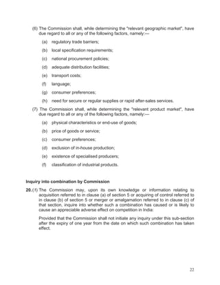 (6) The Commission shall, while determining the "relevant geographic market", have
due regard to all or any of the following factors, namely:—
(a)

regulatory trade barriers;

(b)

local specification requirements;

(c)

national procurement policies;

(d)

adequate distribution facilities;

(e)

transport costs;

(f)

language;

(g)

consumer preferences;

(h)

need for secure or regular supplies or rapid after-sales services.

(7) The Commission shall, while determining the "relevant product market", have
due regard to all or any of the following factors, namely:—
(a)

physical characteristics or end-use of goods;

(b)

price of goods or service;

(c)

consumer preferences;

(d)

exclusion of in-house production;

(e)

existence of specialised producers;

(f)

classification of industrial products.

Inquiry into combination by Commission
20. (1) The Commission may, upon its own knowledge or information relating
acquisition referred to in clause (a) of section 5 or acquiring of control referred
in clause (b) of section 5 or merger or amalgamation referred to in clause (c)
that section, inquire into whether such a combination has caused or is likely
cause an appreciable adverse effect on competition in India:

to
to
of
to

Provided that the Commission shall not initiate any inquiry under this sub-section
after the expiry of one year from the date on which such combination has taken
effect.

22

 