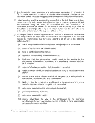 (2) The Commission shall, on receipt of a notice under sub-section (2) of section 6
30
[***], inquire whether a combination referred to in that notice or reference has
caused or is likely to cause an appreciable adverse effect on competition in India.
(3) Notwithstanding anything contained in section 5, the Central Government shall,
on the expiry of a period of two years from the date of commencement of this Act
and thereafter every two years, in consultation with the Commission, by
notification, enhance or reduce, on the basis of the wholesale price index or
fluctuations in exchange rate of rupee or foreign currencies, the value of assets
or the value of turnover, for the purposes of that section.
(4) For the purposes of determining whether a combination would have the effect of
or is likely to have an appreciable adverse effect on competition in the relevant
market, the Commission shall have due regard to all or any of the following
factors, namely:—
(a)

actual and potential level of competition through imports in the market;

(b)

extent of barriers to entry into the market;

(c)

level of combination in the market;

(d)

degree of countervailing power in the market;

(e)

likelihood that the combination would result in the parties to the
combination being able to significantly and sustainably increase prices or
profit margins;

(f)

extent of effective competition likely to sustain in a market;

(g)

extent to which substitutes are available or arc likely to be available in the
market;

(h)

market share, in the relevant market, of the persons or enterprise in a
combination, individually and as a combination;

(i)

likelihood that the combination would result in the removal of a vigorous
and effective competitor or competitors in the market;

(j)

nature and extent of vertical integration in the market;

(k)

possibility of a failing business;

(/)

nature and extent of innovation;

(m) relative advantage, by way of the contribution to the economic
development, by any combination having or likely to have appreciable
adverse effect on competition;

30

The words “or upon receipt of a reference under sub-section (1) of section 21” omitted by Competition (Amendment) Act, 2007

23

 