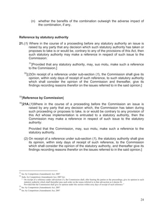 (n)

whether the benefits of the combination outweigh the adverse impact of
the combination, if any.

Reference by statutory authority
21. (1) Where in the course of a proceeding before any statutory authority an issue is
raised by any party that any decision which such statutory authority has taken or
proposes to take is or would be, contrary to any of the provisions of this Act, then
such statutory authority may make a reference in respect of such issue to the
Commission:
31

[Provided that any statutory authority, may, suo motu, make such a reference
to the Commission.]
32

[(2)On receipt of a reference under sub-section (1), the Commission shall give its
opinion, within sixty days of receipt of such reference, to such statutory authority
which shall consider the opinion of the Commission and thereafter, give its
findings recording reasons therefor on the issues referred to in the said opinion.]

33

[Reference by Commission]

34

[21A.(1)Where in the course of a proceeding before the Commission an issue is
raised by any party that any decision which, the Commission has taken during
such proceeding or proposes to take, is or would be contrary to any provision of
this Act whose implementation is entrusted to a statutory authority, then the
Commission may make a reference in respect of such issue to the statutory
authority:
Provided that the Commission, may, suo motu, make such a reference to the
statutory authority.
(2) On receipt of a reference under sub-section (1), the statutory authority shall give
its opinion, within sixty days of receipt of such reference, to the Commission
which shall consider the opinion of the statutory authority, and thereafter give its
findings recording reasons therefor on the issues referred to in the said opinion.]

31

Ins. by Competition (Amendment) Act, 2007
Subs. by Competition (Amendment) Act, 2007 for:
“ On receipt of a reference under sub-section (1), the Commission shall, after hearing the parties to the proceedings, give its opinion to such
statutory authority which shall thereafter pass such order on the issues referred to in that sub-section as it deems fit:
Provided that the Commission shall give its opinion under this section within sixty days of receipt of such reference.”
33
Ins. by Competition (Amendment) Act, 2007
34
Ins. by Competition (Amendment) Act, 2007
32

24

 