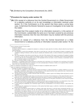 39

25. [Omitted by the Competition (Amendment) Act, 2007]

40

[Procedure for inquiry under section 19]

41

[26.(1)On receipt of a reference from the Central Government or a State Government
or a statutory authority or on its own knowledge or information received under
section 19, if the Commission is of the opinion that there exists a prima facie
case, it shall direct the Director General to cause an investigation to be made into
the matter:
Provided that if the subject matter of an information received is, in the opinion of
the Commission, substantially the same as or has been covered by any previous
information received, then the new information may be clubbed with the previous
information.
(2) Where on receipt of a reference from the Central Government or a State
Government or a statutory authority or information received under section 19, the

39

Prior to omission, Section 25 read as under:
“ Jurisdiction of Bench
An inquiry shall be initiated or a complaint be instituted or a reference be made under this Act before a Bench within the local limits of
whose jurisdiction—
(a) the respondent, or each of the respondents, where there are more than one, at the time of the initiation of inquiry or institution of the
complaint or making of reference, as the case may be, actually and voluntarily resides, or carries on business, or personally works for
gain; or
(b) any of the respondents, where there are more than one, at the time of the initiation of the inquiry or institution of complaint or making
of reference, as the case may be, actually and voluntarily resides or carries on business or personally works for gain provided that in
such case either the leave of the Bench is given, or the respondents who do not reside, or carry on business, or personally work for
gain, as aforesaid, acquiesce in such institution; or
(c) the cause of action, wholly or in part, arises.
Explanation.—A respondent, being a person referred to in sub-clause (iii) or sub-clause (vi) or sub-clause (vii) or sub-clause (viii) of clause
(l) of section 2, shall be deemed to carry on business at its sole or principal place of business in India or at its registered office in India or
where it has also a subordinate office at such place.”
40
Subs. by Competition (Amendment) Act, 2007 for “Procedure for inquiry on complaints under section 19”
41
Subs. by Competition (Amendment) Act, 2007 for:
“ Procedure for inquiry on complaints under Section 19
(1) On receipt of a complaint or a reference from the Central Government or a State Government or a statutory authority or on its own
knowledge or information, under section 19, if the Commission is of the opinion that there exists a prima facie case, it shall direct the
Director General to cause an investigation to be made into the matter.
(2) The Director General shall, on receipt of direction under sub-section (1), submit a report on his findings within such period as may be
specified by the Commission.
(3) Where on receipt of a complaint under clause (a) of sub-section (1) of section 19, the Commission is of the opinion that there exists no
prima facie case, it shall dismiss the complaint and may pass such orders as it deems fit, including imposition of costs, if necessary.
(4) The Commission shall forward a copy of the report referred to in sub-section (2) to the parties concerned or to the Central Government
or the State Government or the statutory authority, as the case may be.
(5) If the report of the Director General relates on a complaint and such report recommends that there is no contravention of any of the
provisions of this Act, the complainant shall be given an opportunity to rebut the findings of the Director General.
(6) If, after hearing the complainant, the Commission agrees with the recommendation of the Director General, it shall dismiss the
complaint.
(7) If, after hearing the complainant, the Commission is of the opinion that further inquiry is called for, it shall direct the complainant to
proceed with the complaint.
(8) If the report of the Director General relates on a reference made under sub-section (/) and such report recommends that there is no
contravention of the pro visions of this Act, the Commission shall invite comments of the Central Government or the State
Government or the statutory authority, as the case may be, on such report and on receipt of such comments, the Commission shall
return the reference if there is no prima facie case or proceed with the reference as a complaint if there is a prima facie case.
(9) If the report of the Director General referred to in sub-section (2) recommends that there is contravention of any of the provisions of
this Act, and the Commission is of the opinion that further inquiry is called for, it shall inquire into such contravention in accordance
with the provisions of this Act.”

26

 