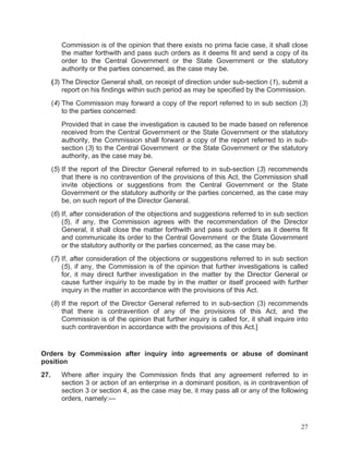 Commission is of the opinion that there exists no prima facie case, it shall close
the matter forthwith and pass such orders as it deems fit and send a copy of its
order to the Central Government or the State Government or the statutory
authority or the parties concerned, as the case may be.
(3) The Director General shall, on receipt of direction under sub-section (1), submit a
report on his findings within such period as may be specified by the Commission.
(4) The Commission may forward a copy of the report referred to in sub section (3)
to the parties concerned:
Provided that in case the investigation is caused to be made based on reference
received from the Central Government or the State Government or the statutory
authority, the Commission shall forward a copy of the report referred to in subsection (3) to the Central Government or the State Government or the statutory
authority, as the case may be.
(5) If the report of the Director General referred to in sub-section (3) recommends
that there is no contravention of the provisions of this Act, the Commission shall
invite objections or suggestions from the Central Government or the State
Government or the statutory authority or the parties concerned, as the case may
be, on such report of the Director General.
(6) If, after consideration of the objections and suggestions referred to in sub section
(5), if any, the Commission agrees with the recommendation of the Director
General, it shall close the matter forthwith and pass such orders as it deems fit
and communicate its order to the Central Government or the State Government
or the statutory authority or the parties concerned, as the case may be.
(7) If, after consideration of the objections or suggestions referred to in sub section
(5), if any, the Commission is of the opinion that further investigations is called
for, it may direct further investigation in the matter by the Director General or
cause further inquiriy to be made by in the matter or itself proceed with further
inquiry in the matter in accordance with the provisions of this Act.
(8) If the report of the Director General referred to in sub-section (3) recommends
that there is contravention of any of the provisions of this Act, and the
Commission is of the opinion that further inquiry is called for, it shall inquire into
such contravention in accordance with the provisions of this Act.]

Orders by Commission after inquiry into agreements or abuse of dominant
position
27.

Where after inquiry the Commission finds that any agreement referred to in
section 3 or action of an enterprise in a dominant position, is in contravention of
section 3 or section 4, as the case may be, it may pass all or any of the following
orders, namely:—

27

 