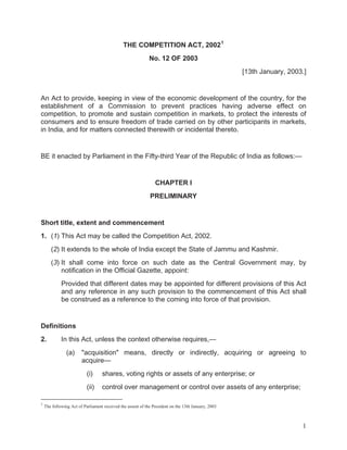 THE COMPETITION ACT, 2002 1
No. 12 OF 2003
[13th January, 2003.]

An Act to provide, keeping in view of the economic development of the country, for the
establishment of a Commission to prevent practices having adverse effect on
competition, to promote and sustain competition in markets, to protect the interests of
consumers and to ensure freedom of trade carried on by other participants in markets,
in India, and for matters connected therewith or incidental thereto.

BE it enacted by Parliament in the Fifty-third Year of the Republic of India as follows:—

CHAPTER I
PRELIMINARY

Short title, extent and commencement
1. (1) This Act may be called the Competition Act, 2002.
(2) It extends to the whole of India except the State of Jammu and Kashmir.
(3) It shall come into force on such date as the Central Government may, by
notification in the Official Gazette, appoint:
Provided that different dates may be appointed for different provisions of this Act
and any reference in any such provision to the commencement of this Act shall
be construed as a reference to the coming into force of that provision.

Definitions
2.

In this Act, unless the context otherwise requires,—
(a)

"acquisition" means, directly or indirectly, acquiring or agreeing to
acquire—
(i)
(ii)

1

shares, voting rights or assets of any enterprise; or
control over management or control over assets of any enterprise;

The following Act of Parliament received the assent of the President on the 13th January, 2003

1

 
