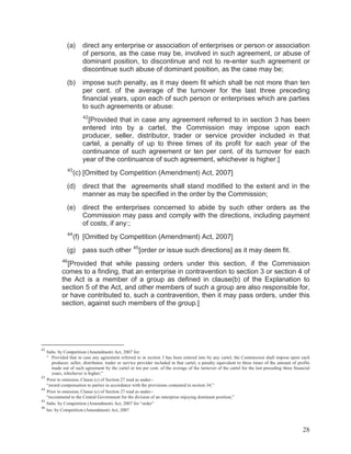 (a)

direct any enterprise or association of enterprises or person or association
of persons, as the case may be, involved in such agreement, or abuse of
dominant position, to discontinue and not to re-enter such agreement or
discontinue such abuse of dominant position, as the case may be;

(b)

impose such penalty, as it may deem fit which shall be not more than ten
per cent. of the average of the turnover for the last three preceding
financial years, upon each of such person or enterprises which are parties
to such agreements or abuse:
42

[Provided that in case any agreement referred to in section 3 has been
entered into by a cartel, the Commission may impose upon each
producer, seller, distributor, trader or service provider included in that
cartel, a penalty of up to three times of its profit for each year of the
continuance of such agreement or ten per cent. of its turnover for each
year of the continuance of such agreement, whichever is higher.]
43

(c) [Omitted by Competition (Amendment) Act, 2007]

(d)

direct that the agreements shall stand modified to the extent and in the
manner as may be specified in the order by the Commission;

(e)

direct the enterprises concerned to abide by such other orders as the
Commission may pass and comply with the directions, including payment
of costs, if any:;

44

(f) [Omitted by Competition (Amendment) Act, 2007]

(g)

pass such other

45

[order or issue such directions] as it may deem fit.

46

[Provided that while passing orders under this section, if the Commission
comes to a finding, that an enterprise in contravention to section 3 or section 4 of
the Act is a member of a group as defined in clause(b) of the Explanation to
section 5 of the Act, and other members of such a group are also responsible for,
or have contributed to, such a contravention, then it may pass orders, under this
section, against such members of the group.]

42

43
44
45
46

Subs. by Competition (Amendment) Act, 2007 for:
“ Provided that in case any agreement referred to in section 3 has been entered into by any cartel, the Commission shall impose upon each
producer, seller, distributor, trader or service provider included in that cartel, a penalty equivalent to three times of the amount of profits
made out of such agreement by the cartel or ten per cent. of the average of the turnover of the cartel for the last preceding three financial
years, whichever is higher;”
Prior to omission, Clause (c) of Section 27 read as under:“award compensation to parties in accordance with the provisions contained in section 34;”
Prior to omission, Clause (c) of Section 27 read as under:“recommend to the Central Government for the division of an enterprise enjoying dominant position;”
Subs. by Competition (Amendment) Act, 2007 for “order”
Ins. by Competition (Amendment) Act, 2007

28

 