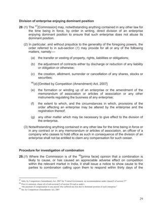 Division of enterprise enjoying dominant position
28 (1) The 47 [Commission] may, notwithstanding anything contained in any other law for
the time being in force, by order in writing, direct division of an enterprise
enjoying dominant position to ensure that such enterprise does not abuse its
dominant position.
(2) In particular, and without prejudice to the generality of the foregoing powers, the
order referred to in sub-section (1) may provide for all or any of the following
matters, namely:—
(a)

the transfer or vesting of property, rights, liabilities or obligations;

(b)

the adjustment of contracts either by discharge or reduction of any liability
or obligation or otherwise;

(c)

the creation, allotment, surrender or cancellation of any shares, stocks or
securities;

48

(d) [Omitted by Competition (Amendment) Act, 2007]

(e)

the formation or winding up of an enterprise or the amendment of the
memorandum of association or articles of association or any other
instruments regulating the business of any enterprise;

(f)

the extent to which, and the circumstances in which, provisions of the
order affecting an enterprise may be altered by the enterprise and the
registration thereof;

(g)

any other matter which may be necessary to give effect to the division of
the enterprise.

(3) Notwithstanding anything contained in any other law for the time being in force or
in any contract or in any memorandum or articles of association, an officer of a
company who ceases to hold office as such in consequence of the division of an
enterprise shall not be entitled to claim any compensation for such cesser.

Procedure for investigation of combination
29. (1) Where the Commission is of the 49 [prima facie] opinion that a combination is
likely to cause, or has caused an appreciable adverse effect on competition
within the relevant market in India, it shall issue a notice to show cause to the
parties to combination calling upon them to respond within thirty days of the

47

Subs. by Competition (Amendment) Act, 2007 for “Central Government, on recommendation under clause(f) of section 27”
Prior to omission, clause (d) of sub-section(2) of section 28 read as under:“the payment of compensation to any person who suffered any loss due to dominant position of such enterprise;”
49
Ins. by Competition (Amendment) Act, 2007
48

29

 