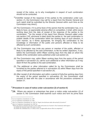 receipt of the notice, as to why investigation in respect of such combination
should not be conducted.
50

[1(A)After receipt of the response of the parties to the combination under subsection (1), the Commission may call for a report from the Director General and
such report shall be submitted by the Director General within such time as the
Commission may direct.]

(2) The Commission, if it is prima facie of the opinion that the combination has, or is
likely to have, an appreciable adverse effect on competition, it shall, within seven
working days from the date of receipt of the response of the parties to the
combination, 51 [or the receipt of the report from Director General called under
sub section (1A), whichever is later] direct the parties to the said combination to
publish details of the combination within ten working days of such direction, in
such manner, as it thinks appropriate, for bringing the combination to the
knowledge or information of the public and persons affected or likely to be
affected by such combination.
(3) The Commission may invite any person or member of the public, affected or
likely to be affected by the said combination, to file his written objections, if any,
before the Commission within fifteen working days from the date on which the
details of the combination were published under sub-section (2).
(4) The Commission may, within fifteen working days from the expiry of the period
specified in sub-section (3), call for such additional or other information as it may
deem fit from the parties to the said combination.
(5) The additional or other information called for by the Commission shall be
furnished by the parties referred to in sub-section (4) within fifteen days from the
expiry of the period specified in sub-section (4).
(6) After receipt of all information and within a period of forty-five working days from
the expiry of the period specified in sub-section (5), the Commission shall
proceed to deal with the case in accordance with the provisions contained in
section 31.

52

[Procedure in case of notice under sub-section (2) of section 6]

53

[30. Where any person or enterprises has given a notice under sub-section (2) of
section 6, the Commission shall examine such notice and form its prima facie

50

Ins. by Competition (Amendment) Act, 2007
Ins. by Competition (Amendment) Act, 2007
52
Subs. by Competition (Amendment) Act, 2007 for “Inquiry into disclosure under sub-section(2) of section 6”
53
Subs. by Competition (Amendment) Act, 2007 for:
“Where any person or enterprise has given a notice under sub-section (2) of section 6. The Commission shall inquire—
(a) whether the disclosure made in the notice is correct;
(b) whether the combination has, or is likely to have, an appreciable adverse effect on competition.”
51

30

 
