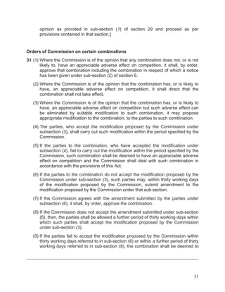 opinion as provided in sub-section (1) of section 29 and proceed as per
provisions contained in that section.]

Orders of Commission on certain combinations
31. (1) Where the Commission is of the opinion that any combination does not, or is not
likely to, have an appreciable adverse effect on competition, it shall, by order,
approve that combination including the combination in respect of which a notice
has been given under sub-section (2) of section 6.
(2) Where the Commission is of the opinion that the combination has, or is likely to
have, an appreciable adverse effect on competition, it shall direct that the
combination shall not take effect.
(3) Where the Commission is of the opinion that the combination has, or is likely to
have, an appreciable adverse effect on competition but such adverse effect can
be eliminated by suitable modification to such combination, it may propose
appropriate modification to the combination, to the parties to such combination.
(4) The parties, who accept the modification proposed by the Commission under
subsection (3), shall carry out such modification within the period specified by the
Commission.
(5) If the parties to the combination, who have accepted the modification under
subsection (4), fail to carry out the modification within the period specified by the
Commission, such combination shall be deemed to have an appreciable adverse
effect on competition and the Commission shall deal with such combination in
accordance with the provisions of this Act.
(6) If the parties to the combination do not accept the modification proposed by the
Commission under sub-section (3), such parties may, within thirty working days
of the modification proposed by the Commission, submit amendment to the
modification proposed by the Commission under that sub-section.
(7) If the Commission agrees with the amendment submitted by the parties under
subsection (6), it shall, by order, approve the combination.
(8) If the Commission does not accept the amendment submitted under sub-section
(6), then, the parties shall be allowed a further period of thirty working days within
which such parties shall accept the modification proposed by the Commission
under sub-section (3).
(9) If the parties fail to accept the modification proposed by the Commission within
thirty working days referred to in sub-section (6) or within a further period of thirty
working days referred to in sub-section (8), the combination shall be deemed to

31

 