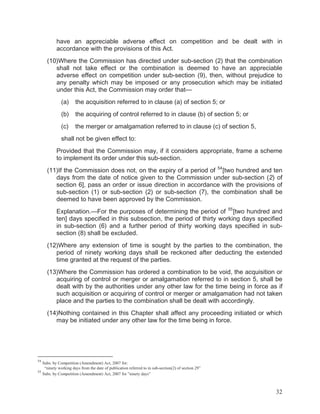 have an appreciable adverse effect on competition and be dealt with in
accordance with the provisions of this Act.
(10)Where the Commission has directed under sub-section (2) that the combination
shall not take effect or the combination is deemed to have an appreciable
adverse effect on competition under sub-section (9), then, without prejudice to
any penalty which may be imposed or any prosecution which may be initiated
under this Act, the Commission may order that—
(a)

the acquisition referred to in clause (a) of section 5; or

(b)

the acquiring of control referred to in clause (b) of section 5; or

(c)

the merger or amalgamation referred to in clause (c) of section 5,

shall not be given effect to:
Provided that the Commission may, if it considers appropriate, frame a scheme
to implement its order under this sub-section.
(11)If the Commission does not, on the expiry of a period of 54 [two hundred and ten
days from the date of notice given to the Commission under sub-section (2) of
section 6], pass an order or issue direction in accordance with the provisions of
sub-section (1) or sub-section (2) or sub-section (7), the combination shall be
deemed to have been approved by the Commission.
Explanation.—For the purposes of determining the period of 55 [two hundred and
ten] days specified in this subsection, the period of thirty working days specified
in sub-section (6) and a further period of thirty working days specified in subsection (8) shall be excluded.
(12)Where any extension of time is sought by the parties to the combination, the
period of ninety working days shall be reckoned after deducting the extended
time granted at the request of the parties.
(13)Where the Commission has ordered a combination to be void, the acquisition or
acquiring of control or merger or amalgamation referred to in section 5, shall be
dealt with by the authorities under any other law for the time being in force as if
such acquisition or acquiring of control or merger or amalgamation had not taken
place and the parties to the combination shall be dealt with accordingly.
(14)Nothing contained in this Chapter shall affect any proceeding initiated or which
may be initiated under any other law for the time being in force.

54

Subs. by Competition (Amendment) Act, 2007 for:
“ninety working days from the date of publication referred to in sub-section(2) of section 29”
55
Subs. by Competition (Amendment) Act, 2007 for ”ninety days”

32

 