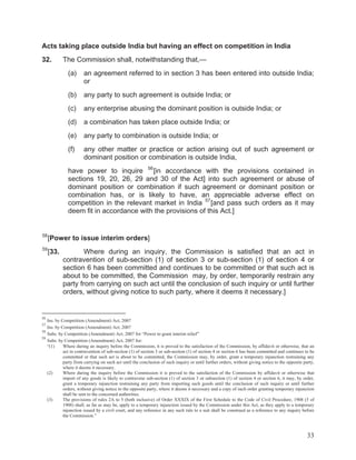 Acts taking place outside India but having an effect on competition in India
32.

The Commission shall, notwithstanding that,—
(a)

an agreement referred to in section 3 has been entered into outside India;
or

(b)

any party to such agreement is outside India; or

(c)

any enterprise abusing the dominant position is outside India; or

(d)

a combination has taken place outside India; or

(e)

any party to combination is outside India; or

(f)

any other matter or practice or action arising out of such agreement or
dominant position or combination is outside India,

have power to inquire 56 [in accordance with the provisions contained in
sections 19, 20, 26, 29 and 30 of the Act] into such agreement or abuse of
dominant position or combination if such agreement or dominant position or
combination has, or is likely to have, an appreciable adverse effect on
competition in the relevant market in India 57 [and pass such orders as it may
deem fit in accordance with the provisions of this Act.]

58

[Power to issue interim orders]

59

[33.

Where during an inquiry, the Commission is satisfied that an act in
contravention of sub-section (1) of section 3 or sub-section (1) of section 4 or
section 6 has been committed and continues to be committed or that such act is
about to be committed, the Commission may, by order, temporarily restrain any
party from carrying on such act until the conclusion of such inquiry or until further
orders, without giving notice to such party, where it deems it necessary.]

56

Ins. by Competition (Amendment) Act, 2007
Ins. by Competition (Amendment) Act, 2007
58
Subs. by Competition (Amendment) Act, 2007 for “Power to grant interim relief”
59
Subs. by Competition (Amendment) Act, 2007 for:
“(1)
Where during an inquiry before the Commission, it is proved to the satisfaction of the Commission, by affidavit or otherwise, that an
act in contravention of sub-section (1) of section 3 or sub-section (1) of section 4 or section 6 has been committed and continues to be
committed or that such act is about to be committed, the Commission may, by order, grant a temporary injunction restraining any
party from carrying on such act until the conclusion of such inquiry or until further orders, without giving notice to the opposite party,
where it deems it necessary.
(2)
Where during the inquiry before the Commission it is proved to the satisfaction of the Commission by affidavit or otherwise that
import of any goods is likely to contravene sub-section (1) of section 3 or subsection (1) of section 4 or section 6, it may, by order,
grant a temporary injunction restraining any party from importing such goods until the conclusion of such inquiry or until further
orders, without giving notice to the opposite party, where it deems it necessary and a copy of such order granting temporary injunction
shall be sent to the concerned authorities.
(3)
The provisions of rules 2A to 5 (both inclusive) of Order XXXIX of the First Schedule to the Code of Civil Procedure, 1908 (5 of
1908) shall, as far as may be, apply to a temporary injunction issued by the Commission under this Act, as they apply to a temporary
injunction issued by a civil court, and any reference in any such rule to a suit shall be construed as a reference to any inquiry before
the Commission.”
57

33

 