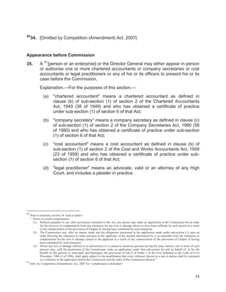 60

34. [Omitted by Competition (Amendment) Act, 2007]

Appearance before Commission
35.

A 61 [person or an enterprise] or the Director General may either appear in person
or authorise one or more chartered accountants or company secretaries or cost
accountants or legal practitioners or any of his or its officers to present his or its
case before the Commission.
Explanation.—For the purposes of this section,—
(a)

"chartered accountant" means a chartered accountant as defined in
clause (b) of sub-section (1) of section 2 of the Chartered Accountants
Act, 1949 (38 of 1949) and who has obtained a certificate of practice
under sub-section (1) of section 6 of that Act;

(b)

"company secretary" means a company secretary as defined in clause (c)
of sub-section (1) of section 2 of the Company Secretaries Act, 1980 (56
of 1980) and who has obtained a certificate of practice under sub-section
(1) of section 6 of that Act;

(c)

"cost accountant" means a cost accountant as defined in clause (b) of
sub-section (1) of section 2 of the Cost and Works Accountants Act, 1959
(23 of 1959) and who has obtained a certificate of practice under subsection (1) of section 6 of that Act;

(d)

"legal practitioner" means an advocate, vakil or an attorney of any High
Court, and includes a pleader in practice.

60

Prior to omission, section 34 read as under:“ Power to award compensation
(1) Without prejudice to any other provisions contained in this Act, any person may make an application to the Commission for an order
for the recovery of compensation from any enterprise for any loss or damage shown to have been suffered, by such person as a result
of any contravention of the provisions of Chapter II, having been committed by such enterprise.
(2) The Commission may, after an inquiry made into the allegations mentioned in the application made under sub-section (1), pass an
order directing the enterprise to make payment to the applicant, of the amount determined by it as realisable from the enterprise as
compensation for the loss or damage caused to the applicant as a result of any contravention of the provisions of Chapter II having
been committed by such enterprise.
(3) Where any loss or damage referred to in sub-section (1) is caused to numerous persons having the same interest, one or more of such
persons may, with the permission of the Commission, make an application under that sub-section for and on behalf of, or for the
benefit of, the persons so interested, and thereupon, the provisions of rule 8 of Order 1 of the First Schedule to the Code of Civil
Procedure, 1908 (5 of 1908), shall apply subject to the modification that every reference therein to a suit or decree shall be construed
as a reference to the application before the Commission and the order of the Commission thereon.”
61
Subs. by Competition (Amendment) Act, 2007 for “complainant or defendant”

34

 