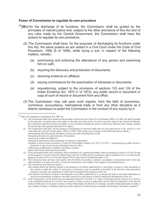 Power of Commission to regulate its own procedure
62

[36.(1)In the discharge of its functions, the Commission shall be guided by the
principles of natural justice and, subject to the other provisions of this Act and of
any rules made by the Central Government, the Commission shall have the
powers to regulate its own procedure.
(2) The Commission shall have, for the purposes of discharging its functions under
this Act, the same powers as are vested in a Civil Court under the Code of Civil
Procedure, 1908 (5 of 1908), while trying a suit, in respect of the following
matters, namely:(a)

summoning and enforcing the attendance of any person and examining
him on oath;

(b)

requiring the discovery and production of documents;

(c)

receiving evidence on affidavit;

(d)

issuing commissions for the examination of witnesses or documents;

(e)

requisitioning, subject to the provisions of sections 123 and 124 of the
Indian Evidence Act, 1872 (1 of 1872), any public record or document or
copy of such of record or document from any office.

(3) The Commission may call upon such experts, from the field of economics,
commerce, accountancy, international trade or from any other discipline as it
deems necessary to assist the Commission in the conduct of any inquiry by it.
62

Subs. by Competition (Amendment) Act, 2007 for:
“(1) The Commission shall not be bound by the procedure laid down by the Code of Civil Procedure,1908 (5 of 1908), but shall be guided
by the principles of natural justice and, subject to the other provisions of this Act and of any rules made by the Central Government,
the Commission shall have powers to regulate its own procedure including the places at which they shall have their sittings, duration
of oral hearings when granted, and times of its inquiry.
(2) The Commission shall have, for the purposes of discharging its functions umder this Act, the same powers as are vested in a civil
court under the Code of Civil Procedure, 1908(5 of 1908), while trying a suit, in respect of the following matters, namely:—
(a)summoning and enforcing the attendance of any person and examining him on oath;
(b)requiring the discovery and production of documents;
(c)receiving evidence on affidavits;
(d)issuing commissions for the examination of witnesses or documents;
(e)subject to the provisions of sections 123 and 124 of the Indian Evidence Act, 1872 (1 of 1872), requisitioning any public record or
document or copy of such record or document from any office;
(f)dismissing an application in default or deciding it ex parte;
(g)any other matter which may be prescribed.
(3) Every proceeding before the Commission shall be deemed to be a judicial proceeding within the meaning of sections 193 and 228 and
for the purposes of section 196 of the Indian Penal Code (45 of 1860) and the Commission shall be deemed to be a civil court for the
purposes of section 195 (2 of 1974) and Chapter XXVI of the Code of Criminal Procedure, 1973.
(4) The Commission may call upon such experts, from the fields of economics, commerce, accountancy, international trade or from any
other discipline as it deems necessary, to assist the Commission in the conduct of any inquiry or proceeding before it.
(5) The Commission may direct any person—
(a)to produce before the Director General or the Registrar or an officer authorised by it, such books, accounts or other documents in
the custody or under the control of such person so directed as may be specified or described in the direction, being documents
relating to any trade, the examination of which may be required for the purposes of this Act;
(b)to furnish to the Director General or the Registrar or any officer authorised by it, as respects the trade or such other information as
may be in his possession in relation to the trade carried on by such person, as may be required for the purposes of this Act.
(6) If the Commission is of the opinion that any agreement referred to in section 3 or "abuse of dominant position referred to in section 4
or the combination referred to in section 5 has caused or is likely to cause an appreciable adverse effect on competition in the relevant
market in India and it is necessary to protect, without further delay, the interests of consumers and other market participants in India, it
may conduct an inquiry or adjudicate upon any matter under this Act after giving a reasonable oral hearing to the parties concerned.”

35

 