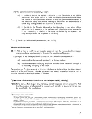 (4) The Commission may direct any person:
(a)

(b)

63

to produce before the Director General or the Secretary or an officer
authorized by it, such books, or other documents in the custody or under
the control of such person so directed as may be specified or described in
the direction, being documents relating to any trade, the examination of
which may be required for the purposes of this Act;
to furnish to the Director General or the Secretary or any other officer
authorized by it, as respects the trade or such other information as may be
in his possession in relation to the trade carried on by such person, as
may be required for the purposes of this Act.]

37. [Omitted by Competition (Amendment) Act, 2007]

Rectification of orders
38. (1) With a view to rectifying any mistake apparent from the record, the Commission
may amend any order passed by it under the provisions of this Act.
(2) Subject to the other provisions of this Act, the Commission may make—
(a)

an amendment under sub-section (1) of its own motion;

(b)

an amendment for rectifying any such mistake which has been brought to
its notice by any party to the order.

Explanation.—- For the removal of doubts, it is hereby declared that the Commission
shall not, while rectifying any mistake apparent from record, amend substantive part of
its order passed under the provisions of this Act.

64

[Execution of orders of Commission imposing monetary penalty]

65

[39.(1)If a person fails to pay any monetary penalty imposed on him under this Act,
the Commission shall proceed to recover such penalty, in such manner as may
be specified by the regulations.

63

Prior to omission, section 37 read as under:“ Review of orders of Commission
Any person aggrieved by an order of the Commission from which an appeal is allowed by this Act but no appeal has been preferred, may,
within thirty days from the date of the order, apply to the Commission for review of its order and the Commission may make such order
thereon as it thinks fit:
Provided that the Commission may entertain a review application after the expiry of the said period of thirty days, if it is satisfied that the
applicant was prevented by sufficient cause from preferring the application in time:
Provided further that no order shall be modified or set aside without giving an opportunity of being heard to the person in whose favour the
order is given and the Director General where he was a party to the proceedings.”
64
Subs. by Competition (Amendment) Act, 2007 for “Execution of orders of Commission”

36

 
