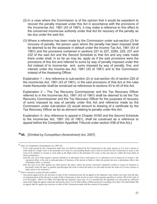 (2) In a case where the Commission is of the opinion that it would be expedient to
recover the penalty imposed under this Act in accordance with the provisions of
the Income-tax Act, 1961 (43 of 1961), it may make a reference to this effect to
the concerned income-tax authority under that Act for recovery of the penalty as
tax due under the said Act.
(3) Where a reference has been made by the Commission under sub-section (2) for
recovery of penalty, the person upon whom the penalty has been imposed shall
be deemed to be the assessee in default under the Income Tax Act, 1961 (43 of
1961) and the provisions contained in sections 221 to 227, 228A, 229, 231 and
232 of the said Act and the Second Schedule to that Act and any rules made
there under shall, in so far as may be, apply as if the said provisions were the
provisions of this Act and referred to sums by way of penalty imposed under this
Act instead of to income-tax and sums imposed by way of penalty, fine, and
interest under the Income–tax Act, 1961 (43 of 1961) and to the Commission
instead of the Assessing Officer.
Explanation 1 – Any reference to sub-section (2) or sub-section (6) of section 220 of
the income-tax Act, 1961 (43 of 1961), in the said provisions of that Act or the rules
made thereunder shall be construed as references to sections 43 to 45 of this Act.
Explanation 2 – The Tax Recovery Commissioner and the Tax Recovery Officer
referred to in the Income-tax Act, 1961 (43 of 1961) shall be deemed to be the Tax
Recovery Commissioner and the Tax Recovery Officer for the purposes of recovery
of sums imposed by way of penalty under this Act and reference made by the
Commission under sub-section (2) would amount to drawing of a certificate by the
Tax Recovery Officer as far as demand relating to penalty under this Act.
Explanation 3– Any reference to appeal in Chapter XVIID and the Second Schedule
to the Income-tax Act, 1961 (43 of 1961), shall be construed as a reference to
appeal before the Competition Appellate Tribunal under section 53B of this Act.]

66

40. [Omitted by Competition (Amendment) Act, 2007]

65

Subs. by Competition (Amendment) Act, 2007 for:
“ Every order passed by the Commission under this Act shall be enforced by the Commission in the same manner as if it were a decree or
order made by a High Court or the principal civil court in a suit pending therein and it shall be lawful for the Commission to send, in the
event of its inability to execute it, such order to the High Court or the principal civil court, as the case may be, within the local limits of
whose jurisdiction,—
(a)in the case of an order against a person referred to in sub-clause (iii) or sub-clause (vi) or subclause (vii) of clause (l) of section 2, the
registered office or the sole or principal place of business of the person in India or where the person has also a subordinate office, that
subordinate office, is situated;
(b)in the case of an order against any other person, the place, where the person concerned voluntarily resides or carries on business or
personally works for gain, is situated, and thereupon the court to which the order is so sent shall execute the order as if it were a decree or
order sent to it for execution.”
66
Prior to omission, section 40 read as under:“ Any person aggrieved by any decision or order of the Commission may file an appeal to the Supreme Court within sixty days from the date
of communication of the decision or order of the Commission to him on one or more of the grounds specified in section 100 of the Code of
Civil Procedure, 1908 (5 of 1908): Provided that the Supreme Court may, if it is satisfied that the appellant was prevented by sufficient
cause from filing the appeal within the said period, allow it to be filed within a further period not exceeding sixty days: Provided further that
no appeal shall lie against any decision or order of the Commission made with the consent of the parties.”

37

 