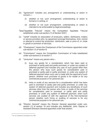 (b)

"agreement" includes any arrangement or understanding or action in
concert,—
(i)
(ii)

2

whether or not, such arrangement, understanding or action is
formal or in writing; or
whether or not such arrangement, understanding or action is
intended to be enforceable by legal proceedings;

[(ba)“Appellate Tribunal” means the Competition
established under sub-section (1) of Section 53A”]

Appellate

Tribunal

(c)

"cartel" includes an association of producers, sellers, distributors, traders
or service providers who, by agreement amongst themselves, limit, control
or attempt to control the production, distribution, sale or price of, or, trade
in goods or provision of services;

(d)

"Chairperson" means the Chairperson of the Commission appointed under
sub-section (1) of section 8;

(e)

"Commission" means the Competition Commission of India established
under sub-section(1) of section 7;

(f)

"consumer" means any person who—
(i)

(ii)

(g)

2

buys any goods for a consideration which has been paid or
promised or partly paid and partly promised, or under any system of
deferred payment and includes any user of such goods other than
the person who buys such goods for consideration paid or
promised or partly paid or partly promised, or under any system of
deferred payment when such use is made with the approval of such
person, whether such purchase of goods is for resale or for any
commercial purpose or for personal use;
hires or avails of any services for a consideration which has been
paid or promised or partly paid and partly promised, or under any
system of deferred payment and includes any beneficiary of such
services other than the person who hires or avails of the services
for consideration paid or promised, or partly paid and partly
promised, or under any system of deferred payment, when such
services are availed of with the approval of the first-mentioned
person whether such hiring or availing of services is for any
commercial purpose or for personal use;

"Director General" means the Director General appointed under subsection (1) of section 16 and includes any Additional, Joint, Deputy or
Assistant Directors General appointed under that section;

Ins. by Competition (Amendment) Act, 2007

2

 