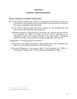 CHAPTER V
DUTIES OF DIRECTOR GENERAL

Director General to investigate contravention
41. (1) The Director General shall, when so directed by the Commission, assist the
Commission in investigating into any contravention of the provisions of this Act or
any rules or regulations made thereunder.
(2) The Director General shall have all the powers as are conferred upon the
Commission under subsection (2) of section 36.
(3) Without prejudice to the provisions of sub-section (2), sections 240 and 240A of
the Companies Act, 1956 (1 of 1956), so far as may be, shall apply to an
investigation made by the Director General or any other person investigating
under his authority, as they apply to an inspector appointed under that Act.
67

[Explanation.—For the purposes of this section, -(a) the words “the Central Government” under section 240 of the Companies Act,
1956 (1 of 1956) shall be construed as “the Commission”;
(b) the word “Magistrate” under section 240A of the Companies Act, 1956 (1 of
1956) shall be construed as “the Chief Metropolitan Magistrate, Delhi”.]

67

Ins. by Competition (Amendment) Act, 2007

38

 