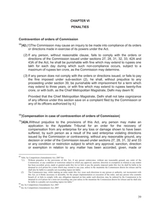 CHAPTER VI
PENALTIES

Contravention of orders of Commission
68

[42.(1)The Commission may cause an inquiry to be made into compliance of its orders
or directions made in exercise of its powers under the Act.
(2) If any person, without reasonable clause, fails to comply with the orders or
directions of the Commission issued under sections 27, 28, 31, 32, 33, 42A and
43A of the Act, he shall be punishable with fine which may extend to rupees one
lakh for each day during which such non-compliance occurs, subject to a
maximum of rupees ten crore, as the Commission may determine.
(3) If any person does not comply with the orders or directions issued, or fails to pay
the fine imposed under sub-section (2), he shall, without prejudice to any
proceeding under section 39, be punishable with imprisonment for a term which
may extend to three years, or with fine which may extend to rupees twenty-five
crore, or with both, as the Chief Metropolitan Magistrate, Delhi may deem fit:
Provided that the Chief Metropolitan Magistrate, Delhi shall not take cognizance
of any offence under this section save on a complaint filed by the Commission or
any of its officers authorized by it.]

69

[Compensation in case of contravention of orders of Commission]

70

[42A.Without prejudice to the provisions of this Act, any person may make an
application to the Appellate Tribunal for an order for the recovery of
compensation from any enterprise for any loss or damage shown to have been
suffered, by such person as a result of the said enterprise violating directions
issued by the Commission or contravening, without any reasonable ground, any
decision or order of the Commission issued under sections 27, 28, 31, 32 and 33
or any condition or restriction subject to which any approval, sanction, direction
or exemption in relation to any matter has been accorded, given, made or

68

Subs. by Competition (Amendment) Act, 2007 for:
“(1)
Without prejudice to the provisions of this Act, if any person contravenes, without any reasonable ground, any order of the
Commission, or any condition or restriction subject to which any approval, sanction, direction or exemption in relation to any matter
has been accorded, given, made or granted under this Act or fails to pay the penalty imposed under this Act, he shall be liable to be
detained in civil prison for a term which may extend to one year, unless in the meantime the Commission directs his release and he
shall also be liable to a penalty not exceeding rupees ten lakhs.
(2)
The Commission may, while making an order under this Act, issue such directions to any person or authority, not inconsistent with
this Act, as it thinks necessary or desirable, for the proper implementation or execution of the order, and any person who commits
breach of. or fails to comply with, any obligation imposed on him under such direction, may be ordered by the Commission to be
detained in civil prison for a term not exceeding one year unless in the meantime the Commission directs his release and he shall also
be liable to a penalty not exceeding rupees ten lakhs.”
69
Ins. by Competition (Amendment) Act, 2007
70
Ins. by Competition (Amendment) Act, 2007

39

 
