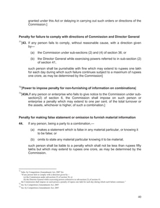 granted under this Act or delaying in carrying out such orders or directions of the
Commission.]

Penalty for failure to comply with directions of Commission and Director General
71

[43. If any person fails to comply, without reasonable cause, with a direction given
by—
(a)

the Commission under sub-sections (2) and (4) of section 36; or

(b)

the Director General while exercising powers referred to in sub-section (2)
of section 41,

such person shall be punishable with fine which may extend to rupees one lakh
for each day during which such failure continues subject to a maximum of rupees
one crore, as may be determined by the Commission]

72

[Power to impose penalty for non-furnishing of information on combinations]

73

[43A.If any person or enterprise who fails to give notice to the Commission under subsection(2) of section 6, the Commission shall impose on such person or
enterprise a penalty which may extend to one per cent. of the total turnover or
the assets, whichever is higher, of such a combination.]

Penalty for making false statement or omission to furnish material information
44.

If any person, being a party to a combination,—
(a)

makes a statement which is false in any material particular, or knowing it
to be false; or

(b)

omits to state any material particular knowing it to be material,

such person shall be liable to a penalty which shall not be less than rupees fifty
lakhs but which may extend to rupees one crore, as may be determined by the
Commission.

71

Subs. by Competition (Amendment) Act, 2007 for:
“If any person fails to comply with a direction given by—
(a) the Commission under sub-section (5) of section 36; or
(b) the Director General while exercising powers referred to in sub-section (2) of section 41,
the Commission shall impose on such person a penalty of rupees one lakh for each day during which such failure continues.”
72
Ins. by Competition (Amendment) Act, 2007
73
Ins. by Competition (Amendment) Act, 2007

40

 