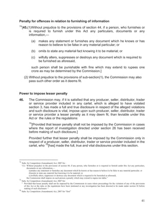 Penalty for offences in relation to furnishing of information
74

[45.(1)Without prejudice to the provisions of section 44, if a person, who furnishes or
is required to furnish under this Act any particulars, documents or any
information,—
(a)

makes any statement or furnishes any document which he knows or has
reason to believe to be false in any material particular; or

(b)

omits to state any material fact knowing it to be material; or

(c)

wilfully alters, suppresses or destroys any document which is required to
be furnished as aforesaid,

such person shall be punishable with fine which may extend to rupees one
crore as may be determined by the Commission.]
(2) Without prejudice to the provisions of sub-section(1), the Commission may also
pass such other order as it deems fit.

Power to impose lesser penalty
46.

The Commission may, if it is satisfied that any producer, seller, distributor, trader
or service provider included in any cartel, which is alleged to have violated
section 3, has made a full and true disclosure in respect of the alleged violations
and such disclosure is vital, impose upon such producer, seller, distributor, trader
or service provider a lesser penalty as it may deem fit, than leviable under this
Act or the rules or the regulations:
75

[Provided that lesser penalty shall not be imposed by the Commission in cases
where the report of investigation directed under section 26 has been received
before making of such disclosure.]
Provided further that lesser penalty shall be imposed by the Commission only in
respect of a producer, seller, distributor, trader or service provider included in the
cartel, who 76 [has] made the full, true and vital disclosures under this section.

74

Subs. by Competition (Amendment) Act, 2007 for :
“(1) Without prejudice to the provisions of section 44, if any person, who furnishes or is required to furnish under this Act any particulars,
documents or any information,—
(a)makes any statement or furnishes any document which he knows or has reason to believe to be false in any material particular; or
(b)omits to state any material fact knowing it to be material; or
(c)wilfully alters, suppresses or destroys any document which is required to be furnished as aforesaid,
the Commission shall impose on such person a penalty which may extend to rupees ten lakhs.”
75
Subs. by Competition (Amendment) Act, 2007 for:
“ Provided that lesser penalty shall not be imposed by the Commission in cases where proceedings for the violation of any of the provisions
of this Act or the rules or the regulations have been instituted or any investigation has been directed to be made under section 26 before
making of such disclosure: “
76
Subs. by Competition (Amendment) Act, 2007 for “first”

41

 
