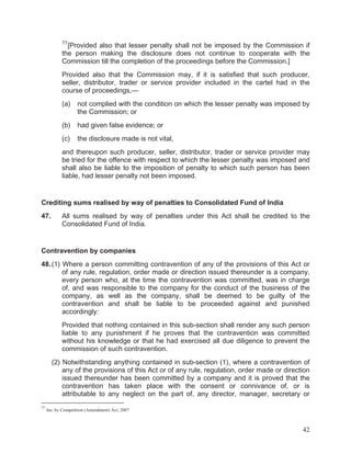 77

[Provided also that lesser penalty shall not be imposed by the Commission if
the person making the disclosure does not continue to cooperate with the
Commission till the completion of the proceedings before the Commission.]
Provided also that the Commission may, if it is satisfied that such producer,
seller, distributor, trader or service provider included in the cartel had in the
course of proceedings,—
(a)

not complied with the condition on which the lesser penalty was imposed by
the Commission; or

(b)

had given false evidence; or

(c)

the disclosure made is not vital,

and thereupon such producer, seller, distributor, trader or service provider may
be tried for the offence with respect to which the lesser penalty was imposed and
shall also be liable to the imposition of penalty to which such person has been
liable, had lesser penalty not been imposed.

Crediting sums realised by way of penalties to Consolidated Fund of India
47.

All sums realised by way of penalties under this Act shall be credited to the
Consolidated Fund of India.

Contravention by companies
48. (1) Where a person committing contravention of any of the provisions of this Act or
of any rule, regulation, order made or direction issued thereunder is a company,
every person who, at the time the contravention was committed, was in charge
of, and was responsible to the company for the conduct of the business of the
company, as well as the company, shall be deemed to be guilty of the
contravention and shall be liable to be proceeded against and punished
accordingly:
Provided that nothing contained in this sub-section shall render any such person
liable to any punishment if he proves that the contravention was committed
without his knowledge or that he had exercised all due diligence to prevent the
commission of such contravention.
(2) Notwithstanding anything contained in sub-section (1), where a contravention of
any of the provisions of this Act or of any rule, regulation, order made or direction
issued thereunder has been committed by a company and it is proved that the
contravention has taken place with the consent or connivance of, or is
attributable to any neglect on the part of, any director, manager, secretary or
77

Ins. by Competition (Amendment) Act, 2007

42

 
