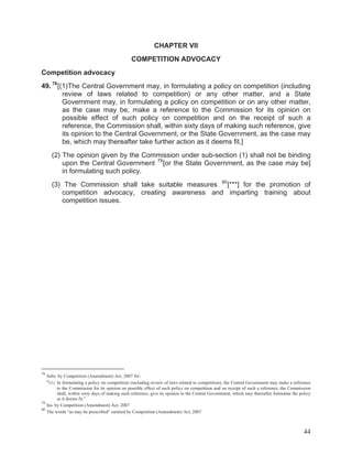 CHAPTER VII
COMPETITION ADVOCACY
Competition advocacy
49. 78 [(1)The Central Government may, in formulating a policy on competition (including
review of laws related to competition) or any other matter, and a State
Government may, in formulating a policy on competition or on any other matter,
as the case may be, make a reference to the Commission for its opinion on
possible effect of such policy on competition and on the receipt of such a
reference, the Commission shall, within sixty days of making such reference, give
its opinion to the Central Government, or the State Government, as the case may
be, which may thereafter take further action as it deems fit.]
(2) The opinion given by the Commission under sub-section (1) shall not be binding
upon the Central Government 79 [or the State Government, as the case may be]
in formulating such policy.
(3) The Commission shall take suitable measures 80 [***] for the promotion of
competition advocacy, creating awareness and imparting training about
competition issues.

78

Subs. by Competition (Amendment) Act, 2007 for:
In formulating a policy on competition (including review of laws related to competition), the Central Government may make a reference
to the Commission for its opinion on possible effect of such policy on competition and on receipt of such a reference, the Commission
shall, within sixty days of making such reference, give its opinion to the Central Government, which may thereafter formulate the policy
as it deems fit.”
79
Ins. by Competition (Amendment) Act, 2007
80
The words “as may be prescribed” omitted by Competition (Amendment) Act, 2007

“(1)

44

 