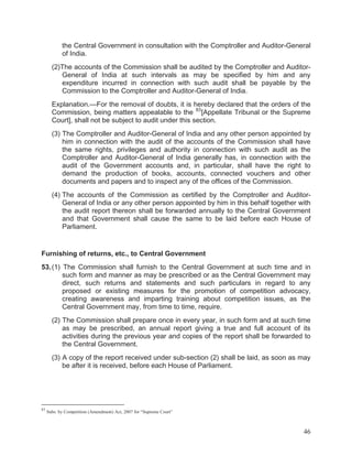 the Central Government in consultation with the Comptroller and Auditor-General
of India.
(2)The accounts of the Commission shall be audited by the Comptroller and AuditorGeneral of India at such intervals as may be specified by him and any
expenditure incurred in connection with such audit shall be payable by the
Commission to the Comptroller and Auditor-General of India.
Explanation.—For the removal of doubts, it is hereby declared that the orders of the
Commission, being matters appealable to the 83 [Appellate Tribunal or the Supreme
Court], shall not be subject to audit under this section.
(3) The Comptroller and Auditor-General of India and any other person appointed by
him in connection with the audit of the accounts of the Commission shall have
the same rights, privileges and authority in connection with such audit as the
Comptroller and Auditor-General of India generally has, in connection with the
audit of the Government accounts and, in particular, shall have the right to
demand the production of books, accounts, connected vouchers and other
documents and papers and to inspect any of the offices of the Commission.
(4) The accounts of the Commission as certified by the Comptroller and AuditorGeneral of India or any other person appointed by him in this behalf together with
the audit report thereon shall be forwarded annually to the Central Government
and that Government shall cause the same to be laid before each House of
Parliament.

Furnishing of returns, etc., to Central Government
53. (1) The Commission shall furnish to the Central Government at such time and in
such form and manner as may be prescribed or as the Central Government may
direct, such returns and statements and such particulars in regard to any
proposed or existing measures for the promotion of competition advocacy,
creating awareness and imparting training about competition issues, as the
Central Government may, from time to time, require.
(2) The Commission shall prepare once in every year, in such form and at such time
as may be prescribed, an annual report giving a true and full account of its
activities during the previous year and copies of the report shall be forwarded to
the Central Government.
(3) A copy of the report received under sub-section (2) shall be laid, as soon as may
be after it is received, before each House of Parliament.

83

Subs. by Competition (Amendment) Act, 2007 for “Supreme Court”

46

 