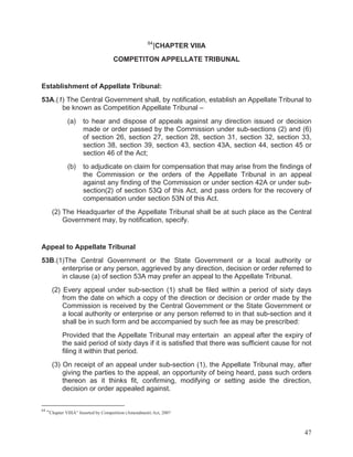 84

[CHAPTER VIIIA

COMPETITON APPELLATE TRIBUNAL

Establishment of Appellate Tribunal:
53A.(1) The Central Government shall, by notification, establish an Appellate Tribunal to
be known as Competition Appellate Tribunal –
(a)

to hear and dispose of appeals against any direction issued or decision
made or order passed by the Commission under sub-sections (2) and (6)
of section 26, section 27, section 28, section 31, section 32, section 33,
section 38, section 39, section 43, section 43A, section 44, section 45 or
section 46 of the Act;

(b)

to adjudicate on claim for compensation that may arise from the findings of
the Commission or the orders of the Appellate Tribunal in an appeal
against any finding of the Commission or under section 42A or under subsection(2) of section 53Q of this Act, and pass orders for the recovery of
compensation under section 53N of this Act.

(2) The Headquarter of the Appellate Tribunal shall be at such place as the Central
Government may, by notification, specify.

Appeal to Appellate Tribunal
53B.(1)The Central Government or the State Government or a local authority or
enterprise or any person, aggrieved by any direction, decision or order referred to
in clause (a) of section 53A may prefer an appeal to the Appellate Tribunal.
(2) Every appeal under sub-section (1) shall be filed within a period of sixty days
from the date on which a copy of the direction or decision or order made by the
Commission is received by the Central Government or the State Government or
a local authority or enterprise or any person referred to in that sub-section and it
shall be in such form and be accompanied by such fee as may be prescribed:
Provided that the Appellate Tribunal may entertain an appeal after the expiry of
the said period of sixty days if it is satisfied that there was sufficient cause for not
filing it within that period.
(3) On receipt of an appeal under sub-section (1), the Appellate Tribunal may, after
giving the parties to the appeal, an opportunity of being heard, pass such orders
thereon as it thinks fit, confirming, modifying or setting aside the direction,
decision or order appealed against.
84

“Chapter VIIIA” Inserted by Competition (Amendment) Act, 2007

47

 
