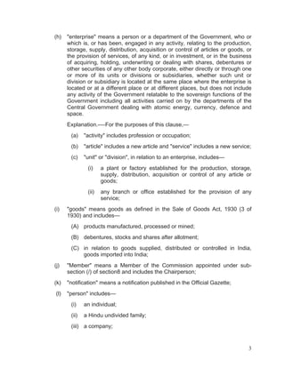 (h)

"enterprise" means a person or a department of the Government, who or
which is, or has been, engaged in any activity, relating to the production,
storage, supply, distribution, acquisition or control of articles or goods, or
the provision of services, of any kind, or in investment, or in the business
of acquiring, holding, underwriting or dealing with shares, debentures or
other securities of any other body corporate, either directly or through one
or more of its units or divisions or subsidiaries, whether such unit or
division or subsidiary is located at the same place where the enterprise is
located or at a different place or at different places, but does not include
any activity of the Government relatable to the sovereign functions of the
Government including all activities carried on by the departments of the
Central Government dealing with atomic energy, currency, defence and
space.
Explanation.-—For the purposes of this clause,—
(a)

"activity" includes profession or occupation;

(b)

"article" includes a new article and "service" includes a new service;

(c)

"unit" or "division", in relation to an enterprise, includes—
(i)

(ii)
(i)

a plant or factory established for the production, storage,
supply, distribution, acquisition or control of any article or
goods;
any branch or office established for the provision of any
service;

"goods" means goods as defined in the Sale of Goods Act, 1930 (3 of
1930) and includes—
(A) products manufactured, processed or mined;
(B) debentures, stocks and shares after allotment;
(C) in relation to goods supplied, distributed or controlled in India,
goods imported into India;

(j)

"Member" means a Member of the Commission appointed under subsection (/) of section8 and includes the Chairperson;

(k)

"notification" means a notification published in the Official Gazette;

(l)

"person" includes—
(i)

an individual;

(ii)

a Hindu undivided family;

(iii) a company;

3

 