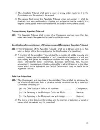 (4) The Appellate Tribunal shall send a copy of every order made by it to the
Commission and the parties to the appeal.
(5) The appeal filed before the Appellate Tribunal under sub-section (1) shall be
dealt with by it as expeditiously as possible and endeavour shall be made by it to
dispose of the appeal within six months from the date of receipt of the appeal.

Composition of Appellate Tribunal
53C. The Appellate Tribunal shall consist of a Chairperson and not more than two
other members to be appointed by the Central Government.

Qualifications for appointment of Chairperson and Members of Appellate Tribunal
53D.(1)The Chairperson of the Appellate Tribunal shall be a person, who is, or has
been a Judge of the Supreme Court or the Chief Justice of a High Court.
(2) A member of the Appellate Tribunal shall be a person of ability, integrity and
standing having special knowledge of, and professional experience of not less
than twenty five years in, competition matters including competition law and
policy, international trade, economics, business, commerce, law, finance,
accountancy, management, industry, public affairs, administration or in any other
matter which in the opinion of the Central Government, may be useful to the
Appellate Tribunal.

Selection Committee
53E.(1)The Chairperson and members of the Appellate Tribunal shall be appointed by
the Central Government from a panel of names recommended by a Selection
Committee consisting of –
(a)

the Chief Justice of India or his nominee

……….

Chairperson;

(b)

the Secretary in the Ministry of Corporate Affairs……….

Member;

(c)

the Secretary in the Ministry of Law and Justice ……….

Member.

(2) The terms of the Selection Committee and the manner of selection of panel of
names shall be such as may be prescribed.

48

 