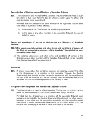 Term of office of Chairperson and Members of Appellate Tribunal
53F.

The Chairperson or a member of the Appellate Tribunal shall hold office as such
for a term of five years from the date on which he enters upon his office, and
shall be eligible for re-appointment:
Provided that no Chairperson or other member of the Appellate Tribunal shall
hold office as such after he has attained, (a)

in the case of the Chairperson, the age of sixty-eight years;

(b)

in the case of any other member of the Appellate Tribunal, the age of
sixty-five years.

Terms and conditions of service of chairperson and Members of Appellate
Tribunal
53G(1)The salaries and allowances and other terms and conditions of service of
the Chairperson and other members of the Appellate Tribunal shall be such
as may be prescribed.
(2) The salaries, allowances and other terms and conditions of service of the
Chairperson and other members of the Appellate Tribunal shall not be varied to
their disadvantage after their appointment.

Vacancies
53H. If, for any reason other than temporary absence, any vacancy occurs in the office
of the Chairperson or a member of the Appellate Tribunal, the Central
Government shall appoint another person in accordance with the provisions of
this Act to fill the vacancy and the proceedings may be continued before the
Appellate Tribunal from the stage at which the vacancy is filled.

Resignation of Chairperson and Members of Appellate Tribunal
53I.

The Chairperson or a member of the Appellate Tribunal may, by notice in writing
under his hand addressed to the Central Government, resign his office:
Provided that the Chairperson or a member of the Appellate Tribunal shall,
unless he is permitted by the Central Government to relinquish his office sooner,
continue to hold office until the expiry of three months from the date of receipt of
such notice or until a person duly appointed as his successor enters upon his
office or until the expiry of his term of office, whichever is the earliest.

49

 