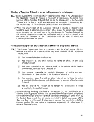 Member of Appellate Tribunal to act as its Chairperson in certain cases
53J.(1)In the event of the occurrence of any vacancy in the office of the Chairperson of
the Appellate Tribunal by reason of his death or resignation, the senior-most
Member of the Appellate Tribunal shall act as the Chairperson of the Appellate
Tribunal until the date on which a new Chairperson appointed in accordance with
the provisions of this Act to fill such vacancy enters upon his office.
(2) When the Chairperson of the Appellate Tribunal is unable to discharge his
functions owing to absence, illness or any other cause, the senior-most member
or, as the case may be, such one of the Members of the Appellate Tribunal, as
the Central Government may, by notification, authorize in this behalf, shall
discharge the functions of the Chairperson until the date on which the
Chairperson resumes his duties.

Removal and suspension of Chairperson and Members of Appellate Tribunal
53K.(1)The Central Government may, in consultation with the Chief Justice of India,
remove from office the Chairperson or any other member of the Appellate
Tribunal, who(a)

has been adjudged an insolvent; or

(b)

has engaged at any time, during his terms of office, in any paid
employment; or

(c)

has been convicted of an offence which, in the opinion of the Central
Government, involves moral turpitude; or

(d)

has become physically or mentally incapable of acting as such
Chairperson or other Member of the Appellate Tribunal; or

(e)

has acquired such financial or other interest as is likely to affect
prejudicially his functions as such Chairperson or Member of the Appellate
Tribunal; or

(f)

has so abused his position as to render his continuance in office
prejudicial to the public interest.

(2) Notwithstanding anything contained in sub-section (1), no Chairperson or a
Member of the Appellate Tribunal shall be removed from his office on the ground
specified in clause (e) or clause (f) of sub-section (1) except by an order made by
the Central Government after an inquiry made in this behalf by a Judge of the
Supreme Court in which such Chairperson or member had been informed of the
charges against him and given a reasonable opportunity of being heard in
respect of those charges.

50

 
