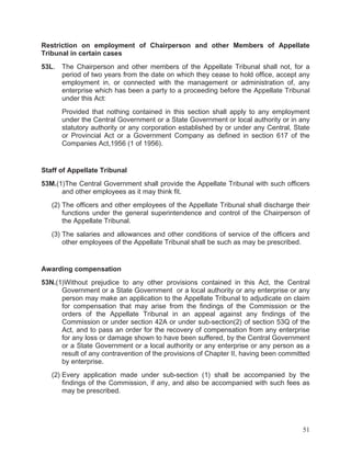 Restriction on employment of Chairperson and other Members of Appellate
Tribunal in certain cases
53L. The Chairperson and other members of the Appellate Tribunal shall not, for a
period of two years from the date on which they cease to hold office, accept any
employment in, or connected with the management or administration of, any
enterprise which has been a party to a proceeding before the Appellate Tribunal
under this Act:
Provided that nothing contained in this section shall apply to any employment
under the Central Government or a State Government or local authority or in any
statutory authority or any corporation established by or under any Central, State
or Provincial Act or a Government Company as defined in section 617 of the
Companies Act,1956 (1 of 1956).

Staff of Appellate Tribunal
53M.(1)The Central Government shall provide the Appellate Tribunal with such officers
and other employees as it may think fit.
(2) The officers and other employees of the Appellate Tribunal shall discharge their
functions under the general superintendence and control of the Chairperson of
the Appellate Tribunal.
(3) The salaries and allowances and other conditions of service of the officers and
other employees of the Appellate Tribunal shall be such as may be prescribed.

Awarding compensation
53N.(1)Without prejudice to any other provisions contained in this Act, the Central
Government or a State Government or a local authority or any enterprise or any
person may make an application to the Appellate Tribunal to adjudicate on claim
for compensation that may arise from the findings of the Commission or the
orders of the Appellate Tribunal in an appeal against any findings of the
Commission or under section 42A or under sub-section(2) of section 53Q of the
Act, and to pass an order for the recovery of compensation from any enterprise
for any loss or damage shown to have been suffered, by the Central Government
or a State Government or a local authority or any enterprise or any person as a
result of any contravention of the provisions of Chapter II, having been committed
by enterprise.
(2) Every application made under sub-section (1) shall be accompanied by the
findings of the Commission, if any, and also be accompanied with such fees as
may be prescribed.

51

 