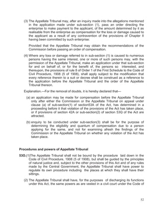 (3) The Appellate Tribunal may, after an inquiry made into the allegations mentioned
in the application made under sub-section (1), pass an order directing the
enterprise to make payment to the applicant, of the amount determined by it as
realisable from the enterprise as compensation for the loss or damage caused to
the applicant as a result of any contravention of the provisions of Chapter II
having been committed by such enterprise:
Provided that the Appellate Tribunal may obtain the recommendations of the
Commission before passing an order of compensation.
(4) Where any loss or damage referred to in sub-section (1) is caused to numerous
persons having the same interest, one or more of such persons may, with the
permission of the Appellate Tribunal, make an application under that sub-section
for and on behalf of, or for the benefit of, the persons so interested, and
thereupon, the provisions of rule 8 of Order 1 of the First Schedule to the Code of
Civil Procedure, 1908 (5 of 1908), shall apply subject to the modification that
every reference therein to a suit or decree shall be construed as a reference to
the application before the Appellate Tribunal and the order of the Appellate
Tribunal thereon.
Explanation.—For the removal of doubts, it is hereby declared that—
(a) an application may be made for compensation before the Appellate Tribunal
only after either the Commission or the Appellate Tribunal on appeal under
clause (a) of sub-section(1) of section53A of the Act, has determined in a
proceeding before it that violation of the provisions of the Act has taken place,
or if provisions of section 42A or sub-section(2) of section 53Q of the Act are
attracted.
(b) enquiry to be conducted under sub-section(3) shall be for the purpose of
determining the eligibility and quantum of compensation due to a person
applying for the same, and not for examining afresh the findings of the
Commission or the Appellate Tribunal on whether any violation of the Act has
taken place.

Procedures and powers of Appellate Tribunal
53O.(1)The Appellate Tribunal shall not be bound by the procedure laid down in the
Code of Civil Procedure, 1908 (5 of 1908), but shall be guided by the principles
of natural justice and, subject to the other provisions of this Act and of any rules
made by the Central Government, the Appellate Tribunal shall have power to
regulate its own procedure including the places at which they shall have their
sittings.
(2) The Appellate Tribunal shall have, for the purposes of discharging its functions
under this Act, the same powers as are vested in a civil court under the Code of

52

 
