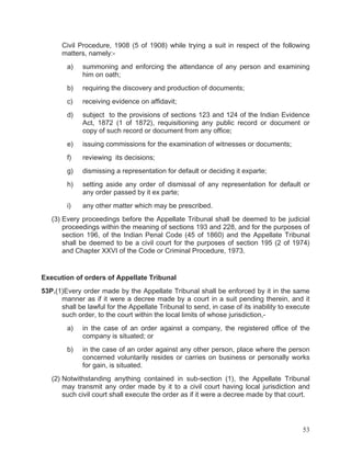 Civil Procedure, 1908 (5 of 1908) while trying a suit in respect of the following
matters, namely:a)

summoning and enforcing the attendance of any person and examining
him on oath;

b)

requiring the discovery and production of documents;

c)

receiving evidence on affidavit;

d)

subject to the provisions of sections 123 and 124 of the Indian Evidence
Act, 1872 (1 of 1872), requisitioning any public record or document or
copy of such record or document from any office;

e)

issuing commissions for the examination of witnesses or documents;

f)

reviewing its decisions;

g)

dismissing a representation for default or deciding it exparte;

h)

setting aside any order of dismissal of any representation for default or
any order passed by it ex parte;

i)

any other matter which may be prescribed.

(3) Every proceedings before the Appellate Tribunal shall be deemed to be judicial
proceedings within the meaning of sections 193 and 228, and for the purposes of
section 196, of the Indian Penal Code (45 of 1860) and the Appellate Tribunal
shall be deemed to be a civil court for the purposes of section 195 (2 of 1974)
and Chapter XXVI of the Code or Criminal Procedure, 1973.

Execution of orders of Appellate Tribunal
53P.(1)Every order made by the Appellate Tribunal shall be enforced by it in the same
manner as if it were a decree made by a court in a suit pending therein, and it
shall be lawful for the Appellate Tribunal to send, in case of its inability to execute
such order, to the court within the local limits of whose jurisdiction,a)

in the case of an order against a company, the registered office of the
company is situated; or

b)

in the case of an order against any other person, place where the person
concerned voluntarily resides or carries on business or personally works
for gain, is situated.

(2) Notwithstanding anything contained in sub-section (1), the Appellate Tribunal
may transmit any order made by it to a civil court having local jurisdiction and
such civil court shall execute the order as if it were a decree made by that court.

53

 