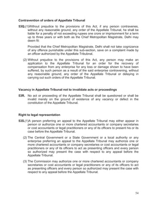 Contravention of orders of Appellate Tribunal
53Q.(1)Without prejudice to the provisions of this Act, if any person contravenes,
without any reasonable ground, any order of the Appellate Tribunal, he shall be
liable for a penalty of not exceeding rupees one crore or imprisonment for a term
up to three years or with both as the Chief Metropolitan Magistrate, Delhi may
deem fit:
Provided that the Chief Metropolitan Magistrate, Delhi shall not take cognizance
of any offence punishable under this sub-section, save on a complaint made by
an officer authorized by the Appellate Tribubnal.
(2) Without prejudice to the provisions of this Act, any person may make an
application to the Appellate Tribunal for an order for the recovery of
compensation from any enterprise for any loss or damage shown to have been
suffered, by such person as a result of the said enterprise contravening, without
any reasonable ground, any order of the Appellate Tribunal or delaying in
carrying out such orders of the Appellate Tribunal.

Vacancy in Appellate Tribunal not to invalidate acts or proceedings
53R. No act or proceeding of the Appellate Tribunal shall be questioned or shall be
invalid merely on the ground of existence of any vacancy or defect in the
constitution of the Appellate Tribunal.

Right to legal representation
53S.(1)A person preferring an appeal to the Appellate Tribunal may either appear in
person or authorize one or more chartered accountants or company secretaries
or cost accountants or legal practitioners or any of its officers to present his or its
case before the Appellate Tribunal.
(2) The Central Government or a State Government or a local authority or any
enterprise preferring an appeal to the Appellate Tribunal may authorize one or
more chartered accountants or company secretaries or cost accountants or legal
practitioners or any of its officers to act as presenting officers and every person
so authorized may present the case with respect to any appeal before the
Appellate Tribunal.
(3) The Commission may authorize one or more chartered accountants or company
secretaries or cost accountants or legal practitioners or any of its officers to act
as presenting officers and every person so authorized may present the case with
respect to any appeal before the Appellate Tribunal.

54

 