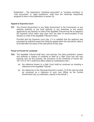 Explanation – The expressions “chartered accountant” or “company secretary” or
“cost accountant” or “legal practitioner” shall have the meanings respectively
assigned to them in the Explanation to section 35.

Appeal to Supreme Court
53T.

The Central Government or any State Government or the Commission or any
statutory authority or any local authority or any enterprise or any person
aggrieved by any decision or order of the Appellate Tribunal may file an appeal to
the Supreme Court within sixty days from the date of communication of the
decision or order of the Appellate Tribunal to them;
Provided that the Supreme court may, if it is satisfied that the applicant was
prevented by sufficient cause from filing the appeal within the said period, allow it
to be filed after the expiry of the said period of sixty days.

Power to Punish for contempt
53U. The Appellate Tribunal shall have, and exercise, the same jurisdiction, powers
and authority in respect of contempt of itself as a High Court has and may
exercise and, for this purpose, the provisions of the Contempt of Courts Act,
1971 (70 of 1971) shall have effect subject to modifications that,-(a)

the reference therein to a High Court shall be construed as including a
reference to the Appellate Tribunal;

(b)

the references to the Advocate-General in section 15 of the said Act shall
be construed as a reference to such Law Officer as the Central
Government may, by notification, specify in this behalf. ]

55

 