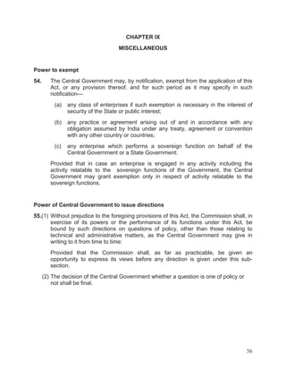 CHAPTER IX
MISCELLANEOUS

Power to exempt
54.

The Central Government may, by notification, exempt from the application of this
Act, or any provision thereof, and for such period as it may specify in such
notification—
(a)

any class of enterprises if such exemption is necessary in the interest of
security of the State or public interest;

(b)

any practice or agreement arising out of and in accordance with any
obligation assumed by India under any treaty, agreement or convention
with any other country or countries;

(c)

any enterprise which performs a sovereign function on behalf of the
Central Government or a State Government:

Provided that in case an enterprise is engaged in any activity including the
activity relatable to the sovereign functions of the Government, the Central
Government may grant exemption only in respect of activity relatable to the
sovereign functions.

Power of Central Government to issue directions
55.(1) Without prejudice to the foregoing provisions of this Act, the Commission shall, in
exercise of its powers or the performance of its functions under this Act, be
bound by such directions on questions of policy, other than those relating to
technical and administrative matters, as the Central Government may give in
writing to it from time to time:
Provided that the Commission shall, as far as practicable, be given an
opportunity to express its views before any direction is given under this subsection.
(2) The decision of the Central Government whether a question is one of policy or
not shall be final.

56

 