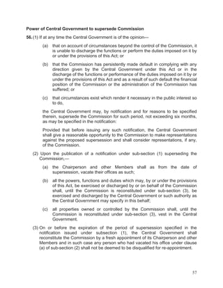 Power of Central Government to supersede Commission
56. (1) If at any time the Central Government is of the opinion—
(a)

that on account of circumstances beyond the control of the Commission, it
is unable to discharge the functions or perform the duties imposed on it by
or under the provisions of this Act; or

(b)

that the Commission has persistently made default in complying with any
direction given by the Central Government under this Act or in the
discharge of the functions or performance of the duties imposed on it by or
under the provisions of this Act and as a result of such default the financial
position of the Commission or the administration of the Commission has
suffered; or

(c)

that circumstances exist which render it necessary in the public interest so
to do,

the Central Government may, by notification and for reasons to be specified
therein, supersede the Commission for such period, not exceeding six months,
as may be specified in the notification:
Provided that before issuing any such notification, the Central Government
shall give a reasonable opportunity to the Commission to make representations
against the proposed supersession and shall consider representations, if any,
of the Commission.
(2) Upon the publication of a notification under sub-section (1) superseding the
Commission,—
(a)

the Chairperson and other Members shall as from the date of
supersession, vacate their offices as such;

(b)

all the powers, functions and duties which may, by or under the provisions
of this Act, be exercised or discharged by or on behalf of the Commission
shall, until the Commission is reconstituted under sub-section (3), be
exercised and discharged by the Central Government or such authority as
the Central Government may specify in this behalf;

(c)

all properties owned or controlled by the Commission shall, until the
Commission is reconstituted under sub-section (3), vest in the Central
Government.

(3) On or before the expiration of the period of supersession specified in the
notification issued under subsection (1), the Central Government shall
reconstitute the Commission by a fresh appointment of its Chairperson and other
Members and in such case any person who had vacated his office under clause
(a) of sub-section (2) shall not be deemed to be disqualified for re-appointment.

57

 