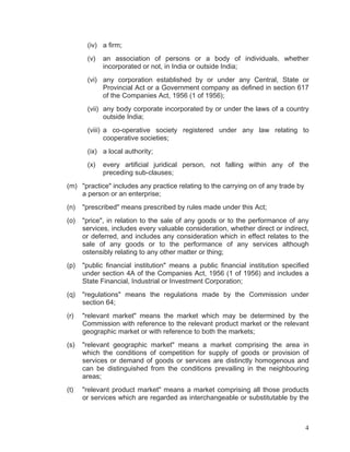 (iv) a firm;
(v)

an association of persons or a body of individuals, whether
incorporated or not, in India or outside India;

(vi) any corporation established by or under any Central, State or
Provincial Act or a Government company as defined in section 617
of the Companies Act, 1956 (1 of 1956);
(vii) any body corporate incorporated by or under the laws of a country
outside India;
(viii) a co-operative society registered under any law relating to
cooperative societies;
(ix) a local authority;
(x)

every artificial juridical person, not falling within any of the
preceding sub-clauses;

(m) "practice" includes any practice relating to the carrying on of any trade by
a person or an enterprise;
(n)

"prescribed" means prescribed by rules made under this Act;

(o)

"price", in relation to the sale of any goods or to the performance of any
services, includes every valuable consideration, whether direct or indirect,
or deferred, and includes any consideration which in effect relates to the
sale of any goods or to the performance of any services although
ostensibly relating to any other matter or thing;

(p)

"public financial institution" means a public financial institution specified
under section 4A of the Companies Act, 1956 (1 of 1956) and includes a
State Financial, Industrial or Investment Corporation;

(q)

"regulations" means the regulations made by the Commission under
section 64;

(r)

"relevant market" means the market which may be determined by the
Commission with reference to the relevant product market or the relevant
geographic market or with reference to both the markets;

(s)

"relevant geographic market" means a market comprising the area in
which the conditions of competition for supply of goods or provision of
services or demand of goods or services are distinctly homogenous and
can be distinguished from the conditions prevailing in the neighbouring
areas;

(t)

"relevant product market" means a market comprising all those products
or services which are regarded as interchangeable or substitutable by the

4

 