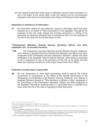 (4) The Central Government shall cause a notification issued under sub-section (1)
and a full report of any action taken under this section and the circumstances
leading to such action to be laid before each House of Parliament at the earliest.

Restriction on disclosure of information
57.

No information relating to any enterprise, being an information which has been
obtained by or on behalf of 85 [the Commission or the Appellate Tribunal] for the
purposes of this Act, shall, without the previous permission in writing of the
enterprise, be disclosed otherwise than in compliance with or for the purposes of
this Act or any other law for the time being in force.

86

[Chairperson, Members, Director General, Secretary, officers and other
employees, etc., to be public servants]
87

[58.

The Chairperson and other Members and the Director General, Additional,
Joint, Deputy or Assistant Directors General and Secretary and officers and other
employees of the Commission and the Chairperson, Members, officers and other
employees of the Appellate Tribunal shall be deemed, while acting or purporting
to act in pursuance of any of the provisions of this Act, to be public servants
within the meaning of section 21 of the Indian Penal Code (45 of 1860).]

Protection of action taken in good faith
59.

No suit, prosecution or other legal proceedings shall lie against the Central
Government or Commission or any officer of the Central Government or the
Chairperson or any Member or the Director- General, Additional, Joint, Deputy or
Assistant Directors General or 88 [the Secretary or officers or other employees of
the Commission or the Chairperson, Members, officers and other employees of
the Appellate Tribunal] for anything which is in good faith done or intended to be
done under this Act or the rules or regulations made thereunder.

85

Subs. by Competition (Amendment) Act, 2007 for “the Commission”
Subs. by Competition (Amendment) Act, 2007 for “Members, Director General, Registrar, officers and other employees, etc. of Commission
to be public servants”
87
Subs. by Competition (Amendment) Act, 2007 for :
“ The Chairperson and other Members and the Director General, Additional, Joint, Deputy or Assistant Directors General and Registrar and
officers and other employees of the Commission shall be deemed, while acting or purporting to act in pursuance of any of the provisions of
this Act, to be public servants within the meaning of section 21 of the Indian Penal Code (45 of 1860).”
88
Subs. by Competition (Amendment) Act, 2007 for “the Registrar or officers or other employees of the Commission”
86

58

 