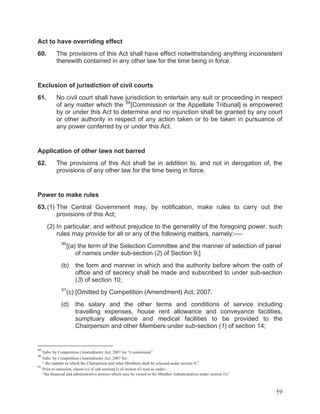Act to have overriding effect
60.

The provisions of this Act shall have effect notwithstanding anything inconsistent
therewith contained in any other law for the time being in force.

Exclusion of jurisdiction of civil courts
61.

No civil court shall have jurisdiction to entertain any suit or proceeding in respect
of any matter which the 89 [Commission or the Appellate Tribunal] is empowered
by or under this Act to determine and no injunction shall be granted by any court
or other authority in respect of any action taken or to be taken in pursuance of
any power conferred by or under this Act.

Application of other laws not barred
62.

The provisions of this Act shall be in addition to, and not in derogation of, the
provisions of any other law for the time being in force.

Power to make rules
63. (1) The Central Government may, by notification, make rules to carry out the
provisions of this Act;
(2) In particular, and without prejudice to the generality of the foregoing power, such
rules may provide for all or any of the following matters, namely:-—
90

[(a) the term of the Selection Committee and the manner of selection of panel
of names under sub-section (2) of Section 9;]

(b)

91

the form and manner in which and the authority before whom the oath of
office and of secrecy shall be made and subscribed to under sub-section
(3) of section 10;

(c) [Omitted by Competition (Amendment) Act, 2007.

(d)

the salary and the other terms and conditions of service including
travelling expenses, house rent allowance and conveyance facilities,
sumptuary allowance and medical facilities to be provided to the
Chairperson and other Members under sub-section (1) of section 14;

89

Subs. by Competition (Amendment) Act, 2007 for “Commission”
Subs. by Competition (Amendment) Act, 2007 for:
“ the manner in which the Chairperson and other Members shall be selected under section 9;”
91
Prior to omission, clause (c) of sub-section(2) of section 63 read as under:“the financial and administrative powers which may be vested in the Member Administration under section 13;”

90

59

 