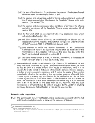 (mb) the term of the Selection Committee and the manner of selection of panel
of names under sub-section(2) of section 53E;
(mc) the salaries and allowances and other terms and conditions of service of
the Chairperson and other Members of the Appellate Tribunal under subsection (1) of section 53G;
(md) the salaries and allowances and other conditions of service of the officers
and other employees of the Appellate Tribunal under sub-section (3) of
section 53M;
(me) the fee which shall be accompanied with every application made under
sub-section (2) of section 53N;
(mf) the other matters under clause (i) of sub-section(2) of section 53O in
respect of which the Appellate Tribunal shall have powers under the Code
of Civil Procedure, 1908 (5 of 1908) while trying a suit;]
100

[(n)the manner in which the monies transferred to the Competition
Commission of India or the Appellate Tribunal shall be dealt with by the
Commission or the Appellate Tribunal, as the case may be, under the
fourth proviso to sub-section(2) of section 66 ;]

(o)

any other matter which is to be, or may be, prescribed, or in respect of
which provision is to be, or may be, made by rules.

(3) Every notification issued under sub-section(3) of section 20 and section 54 and
every rule made under this Act by the Central Government shall be laid, as soon
as may be after it is made, before each House of Parliament, while it is in
session, for a total period of thirty days which may be comprised in one session,
or in two or more successive sessions, and if, before the expiry of the session
immediately following the session or the successive sessions aforesaid, both
Houses agree in making any modification in the notification or rule, or both
Houses agree that the notification should not be issued or rule should not be
made, the notification or rule shall thereafter have effect only in such modified
form or be of no effect, as the case may be; so, however, that any such
modification or annulment shall be without prejudice to the validity of anything
previously done under that notification or rule, as the case may be.

Power to make regulations
64. (1) The Commission may, by notification, make regulations consistent with this Act
and the rules made thereunder to carry out the purposes of this Act.
99

Ins. by Competition (Amendment) Act, 2007
Subs. by Competition (Amendment) Act, 2007 for:
“ the manner in which the monies transferred to the Central Government shall be dealt with by that Government under the fourth proviso to
sub-section (2) of section 66;”

100

61

 