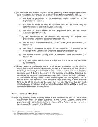 (2) In particular, and without prejudice to the generality of the foregoing provisions,
such regulations may provide for all or any of the following matters, namely:—
(a)

the cost of production to be determined under clause (b) of the
Explanation to section 4;

(b)

the form of notice as may be specified and the fee which may be
determined under sub-section(2) of section 6;

(c)

the form in which details of the acquisition shall be filed under
subsection(5) of Section 6;

101

[(d) the procedures to be followed for engaging the experts and
professionals under sub-section(3) of section 17;

(e)

the fee which may be determined under clause (a) of sub-section(1) of
section 19;

(f)

the rules of procedure in regard to the transaction of business at the
meetings of the Commission under sub-section(1) of section 22;

(g)

the manner in which penalty shall be recovered under sub-section(1) of
section 39;

(h)

any other matter in respect of which provision is to be, or may be, made
by regulations.]

(3) Every regulation made under this Act shall be laid, as soon as may be after it is
made, before each House of Parliament, while it is in session, for a total period of
thirty days which may be comprised in one session or in two or more successive
sessions, and if, before the expiry of the session immediately following the
session or the successive sessions aforesaid, both Houses agree in making any
modification in the regulation, or both Houses agree that the regulation should
not be made, the regulation shall thereafter have effect only in such modified
form or be of no effect, as the case may be; so, however, that any such
modification or annulment shall be without prejudice to the validity of anything
previously done under that regulation.

Power to remove difficulties
65. (1) If any difficulty arises in giving effect to the provisions of this Act, the Central
Government may, by order published in the Official Gazette, make such
provisions, not inconsistent with the provisions of this Act as may appear to it to
be necessary for removing the difficulty:

101

Subs. by Competition (Amendment) Act, 2007 for:
“ (d) the fee which may be determined under clause (a) of sub-section (1) of section 19;
(e) any other matter in respect of which provision is to be, or may be, made by regulations.”

62

 