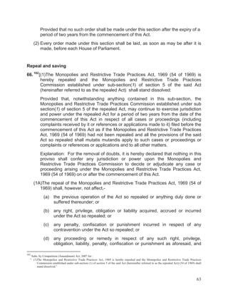 Provided that no such order shall be made under this section after the expiry of a
period of two years from the commencement of this Act.
(2) Every order made under this section shall be laid, as soon as may be after it is
made, before each House of Parliament.

Repeal and saving
66. 102 [(1)The Monopolies and Restrictive Trade Practices Act, 1969 (54 of 1969) is
hereby repealed and the Monopolies and Restrictive Trade Practices
Commission established under sub-section(1) of section 5 of the said Act
(hereinafter referred to as the repealed Act) shall stand dissolved:
Provided that, notwithstanding anything contained in this sub-section, the
Monopolies and Restrictive Trade Practices Commission established under sub
section(1) of section 5 of the repealed Act, may continue to exercise jurisdiction
and power under the repealed Act for a period of two years from the date of the
commencement of this Act in respect of all cases or proceedings (including
complaints received by it or references or applications made to it) filed before the
commencement of this Act as if the Monopolies and Restrictive Trade Practices
Act, 1969 (54 of 1969) had not been repealed and all the provisions of the said
Act so repealed shall mutatis mutandis apply to such cases or proceedings or
complaints or references or applications and to all other matters.
Explanation: For the removal of doubts, it is hereby declared that nothing in this
proviso shall confer any jurisdiction or power upon the Monopolies and
Restrictive Trade Practices Commission to decide or adjudicate any case or
proceeding arising under the Monopolies and Restrictive Trade Practices Act,
1969 (54 of 1969) on or after the commencement of this Act.
(1A)The repeal of the Monopolies and Restrictive Trade Practices Act, 1969 (54 of
1969) shall, however, not affect,(a)

the previous operation of the Act so repealed or anything duly done or
suffered thereunder; or

(b)

any right, privilege, obligation or liability acquired, accrued or incurred
under the Act so repealed; or

(c)

any penalty, confiscation or punishment incurred in respect of any
contravention under the Act so repealed; or

(d)

any proceeding or remedy in respect of any such right, privilege,
obligation, liability, penalty, confiscation or punishment as aforesaid, and

102

Subs. by Competition (Amendment) Act, 2007 for :
“ (1)The Monopolies and Restrictive Trade Practices Act, 1969 is hereby repealed and the Monopolies and Restrictive Trade Practices
Commission established under sub-section (1) of section 5 of the said Act (hereinafter referred to as the repealed Act) (54 of 1969) shall
stand dissolved.”

63

 