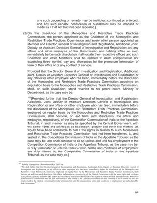 any such proceeding or remedy may be instituted, continued or enforced,
and any such penalty, confiscation or punishment may be imposed or
made as if that Act had not been repealed.]
(2) On the dissolution of the Monopolies and Restrictive Trade Practices
Commission, the person appointed as the Chairman of the Monopolies and
Restrictive Trade Practices Commission and every other person appointed as
Member and Director General of Investigation and Registration, Additional, Joint,
Deputy, or Assistant Directors General of Investigation and Registration and any
officer and other employee of that Commission and holding office as such
immediately before such dissolution shall vacate their respective offices and such
Chairman and other Members shall be entitled to claim compensation not
exceeding three months' pay and allowances for the premature termination of
term of their office or of any contract of service:
Provided that the Director General of Investigation and Registration, Additional,
Joint, Deputy or Assistant Directors General of Investigation and Registration or
any officer or other employee who has been, immediately before the dissolution
of the Monopolies and Restrictive Trade Practices Commission appointed on
deputation basis to the Monopolies and Restrictive Trade Practices Commission,
shall, on such dissolution, stand reverted to his parent cadre, Ministry or
Department, as the case may be:
103

[Provided further that the Director-General of Investigation and Registration,
Additional, Joint, Deputy or Assistant Directors General of Investigation and
Registration or any officer or other employee who has been, immediately before
the dissolution of the Monopolies and Restrictive Trade Practices Commission,
employed on regular basis by the Monopolies and Restrictive Trade Practices
Commission, shall become, on and from such dissolution, the officer and
employee, respectively, of the Competition Commission of India or the Appellate
Tribunal, in such manner as may be specified by the Central Government, with
the same rights and privileges as to pension, gratuity and other like matters as
would have been admissible to him if the rights in relation to such Monopolies
and Restrictive Trade Practices Commission had not been transferred to, and
vested in, the Competition Commission of India or the Appellate Tribunal, as the
case may be, and shall continue to do so unless and until his employment in the
Competition Commission of India or the Appellate Tribunal, as the case may be,
is duly terminated or until his remuneration, terms and conditions of employment
are duly altered by the Competition Commission of India or the Appellate
Tribunal, as the case may be.]
103

Subs. by Competition (Amendment) Act, 2007 for:
“Provided further that the Director General of Investigation and Registration, Additional, Joint, Deputy or Assistant Directors General of
Investigation and Registration or any officer or other employee who has been, immediately before the dissolution of the Monopolies and
Restrictive Trade Practices Commission, employed on regular basis by the Monopolies and Restrictive Trade Practices Commission, shall
become, on and from such dissolution, the officer and employee, respectively, of the Central Government with the same rights and privileges
as to pension, gratuity and other like matters as would have been admissible to him if the rights in relation to such Monopolies and Restrictive
Trade Practices Commission had not been transferred to, and vested in, the Central Government and shall continue to do so unless and until his
employment in the Central Government is duly terminated or until his remuneration, terms and conditions of employment are duly altered by
that Government:”

64

 