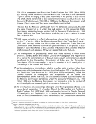36A of the Monopolies and Restrictive Trade Practices Act, 1969 (54 of 1969)
and pending before the Monopolies and Restrictive Trade Practices Commission
108
[on or before the expiry of two years referred to in the proviso to sub-section
(1)], shall, stand transferred to the National Commission constituted under the
Consumer Protection Act, 1986 (68 of 1986) and the National Commission shall
dispose of such cases as if they were cases filed under that Act:
Provided that the National Commission may, if it considers appropriate, transfer
any case transferred to it under this sub-section, to the concerned State
Commission established under section 9 of the Consumer Protection Act, 1986
(68 of 1986) and that State Commission shall dispose of such case as if it was
filed under that Act.
109

[(5)All cases pertaining to unfair trade practices referred to in clause (x) of subsection(1) of section 36A of the Monopolies and Restrictive Trade Practices Act,
1969 and pending before the Monopolies and Restrictive Trade Practices
Commission shall, after the expiry of two years referred to in the proviso to subsection(1) stand transferred to the Appellate Tribunal and the Appellate Tribunal
shall dispose of such cases as if they were cases filed under that Act.]

(6) All investigations or proceedings, other than those relating to unfair trade
practices, pending before the Director General of Investigation and Registration
on or before the commencement of this Act shall, on such commencement, stand
transferred to the Competition Commission of India, and the Competition
Commission of India may conduct or order for conduct of such investigation or
proceedings in the manner as it deems fit.
(7) All investigations or proceedings, relating to unfair trade practices, other than
those referred to in clause (x) of sub-section (1) of section 36A of the Monopolies
and Restrictive Trade Practices Act, 1969(54 of 1969) and pending before the
Director General of Investigation and Registration on or before the
commencement of this Act shall, on such commencement, stand transferred to
the National Commission constituted under the Consumer Protection Act, 1986
(68 of 1986) and the National Commission may conduct or order for conduct of
such investigation or proceedings in the manner as it deems fit.
(8) All investigations or proceedings relating to unfair trade practices referred to in
clause (x) of subsection (1) of section 36A of the Monopolies and Restrictive
Trade Practices Act, 1969(54 of 1969), and pending before the Director General
of Investigation and Registration on or before the commencement of this Act
shall, on such commencement, stand transferred to the Competition Commission

108

Subs. by Competition (Amendment) Act, 2007 for “on or before the commencement of this Act shall, on such commencement”
Subs. by Competition (Amendment) Act, 2007 for:
“ All cases pertaining to unfair trade practices referred to in clause (x) of sub-section (1) of section 36A of the Monopolies and Restrictive
Trade Practices Act, 1969 (54 of 1969) and pending before the Monopolies and Restrictive Trade Practices Commission on or before the
commencement of this Act shall, on such commencement, stand transferred to the Competition Commission of India, and the Competition
Commission of India shall dispose of such cases as if they were cases filed under that Act,.”

109

66

 