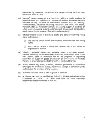 consumer, by reason of characteristics of the products or services, their
prices and intended use;
(u)

"service" means service of any description which is made available to
potential users and includes the provision of services in connection with
business of any industrial or commercial matters such as banking,
communication, education, financing, insurance, chit funds, real estate,
transport, storage, material treatment, processing, supply of electrical or
other energy, boarding, lodging, entertainment, amusement, construction,
repair, conveying of news or information and advertising;

(v)

"shares" means shares in the share capital of a company carrying voting
rights and includes—
(i)

any security which entitles the holder to receive shares with voting
rights;

(ii)

stock except where a distinction between stock and share is
expressed or implied;

(w) "statutory authority" means any authority, board, corporation, council,
institute, university or any other body corporate, established by or under
any Central, State or Provincial Act for the purposes of regulating
production or supply of goods or provision of any services or markets
therefor or any matter connected therewith or incidental thereto;
(x)

"trade" means any trade, business, industry, profession or occupation
relating to the production, supply, distribution, storage or control of goods
and includes the provision of any services;

(y)

"turnover" includes value of sale of goods or services;

(z)

words and expressions used but not defined in this Act and defined in the
Companies Act, 1956 (1 of 1956) shall have the same meanings
respectively assigned to them in that Act.

5

 