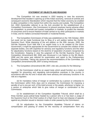 STATEMENT OF OBJECTS AND REASONS
The Competition Act was enacted in 2002 keeping in view the economic
development that resulted in opening up of the Indian economy, removal of controls and
consequent economic liberalization which required that the Indian economy be enabled
to allow competition in the market from within the country and outside. The Competition
Act, 2002 (hereinafter referred to as the Act) provided for the establishment of a
Competition Commission, (the Commission) to prevent practices having adverse effect
on competition, to promote and sustain competition in markets, to protect the interests
of consumers and to ensure freedom of trade carried on by other participants in markets
in India, and for matters connected therewith or incidental thereto.
2.
The Competition Commission of India was established on the 14th October, 2003
but could not be made functional due to filing of a writ petition before the Hon’ble
Supreme Court. While disposing of the writ petition on the 20th January, 2005, the
Hon’ble Supreme Court held that if an expert body is to be created by the Union
Government, it might be appropriate for the Government to consider the creation of two
separate bodies, one with expertise for advisory and regulatory functions and the other
for adjudicatory functions based on the doctrine of separation of powers recognised by
the Constitution. Keeping in view the judgment of the Hon’ble Supreme Court, the
Competition (Amendment) Bill, 2006 was introduced in Lok Sabha on the 9th March,
2006 and the same was referred for examination and report to the Parliamentary
Standing Committee. Taking into account the recommendations of the Committee, the
Competition (Amendment) Bill, 2007 is being introduced.
3.

The Competition (Amendment) Bill, 2007, inter alia, provides for the following:-

(a) the Commission shall be an expert body which would function as a market
regulator for preventing and regulating anti-competitive practices in the country in
accordance with the Act and it would also have advisory and advocacy functions in its
role as a regulator;
(b) for mandatory notice of merger or combination by a person or enterprise to
the Commission within thirty days and to empower the Commission for imposing a
penalty of up to one per cent. of the total turnover or the assets, whichever is higher, on
a person or enterprise which fails to give notice of merger or combination to the
Commission;
(c) for establishment of the Competition Appellate Tribunal, which shall be a
three member quasi judicial body headed by a person who is or has been a Judge of
the Supreme Court or the Chief Justice of a High Court to hear and dispose of appeals
against any direction issued or decision made or order passed by the Commission;
(d) for adjudication by the Competition Appellate Tribunal of claims on
compensation and passing of orders for the recovery of compensation from any

68

 