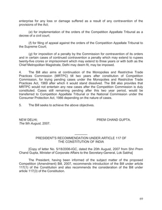 enterprise for any loss or damage suffered as a result of any contravention of the
provisions of the Act;
(e) for implementation of the orders of the Competition Appellate Tribunal as a
decree of a civil court;
(f) for filing of appeal against the orders of the Competition Appellate Tribunal to
the Supreme Court;
(g) for imposition of a penalty by the Commission for contravention of its orders
and in certain cases of continued contravention a penalty which may extend to rupees
twenty-five crores or imprisonment which may extend to three years or with both as the
Chief Metropolitan Magistrate, Delhi may deem fit, may be imposed.
4.
The Bill also aims at continuation of the Monopolies and Restrictive Trade
Practices Commission (MRTPC) till two years after constitution of Competition
Commission, for trying pending cases under the Monopolies and Restrictive Trade
Practices Act, 1969 after which it would stand dissolved. The Bill also provides that
MRTPC would not entertain any new cases after the Competition Commission is duly
constituted. Cases still remaining pending after this two year period, would be
transferred to Competition Appellate Tribunal or the National Commission under the
Consumer Protection Act, 1986 depending on the nature of cases.
5.

The Bill seeks to achieve the above objectives.

NEW DELHI;
The 9th August, 2007.

PREM CHAND GUPTA.

————
PRESIDENT'S RECOMMENDATION UNDER ARTICLE 117 OF
THE CONSTITUTION OF INDIA
[Copy of letter No. 5/18/2006-IGC, dated the 20th August, 2007 from Shri Prem
Chand Gupta, Minister of Corporate Affairs to the Secretary-General, Lok Sabha]
The President, having been informed of the subject matter of the proposed
Competition (Amendment) Bill, 2007, recommends introduction of the Bill under article
117(1) of the Constitution and also recommends the consideration of the Bill under
article 117(3) of the Constitution.

69

 